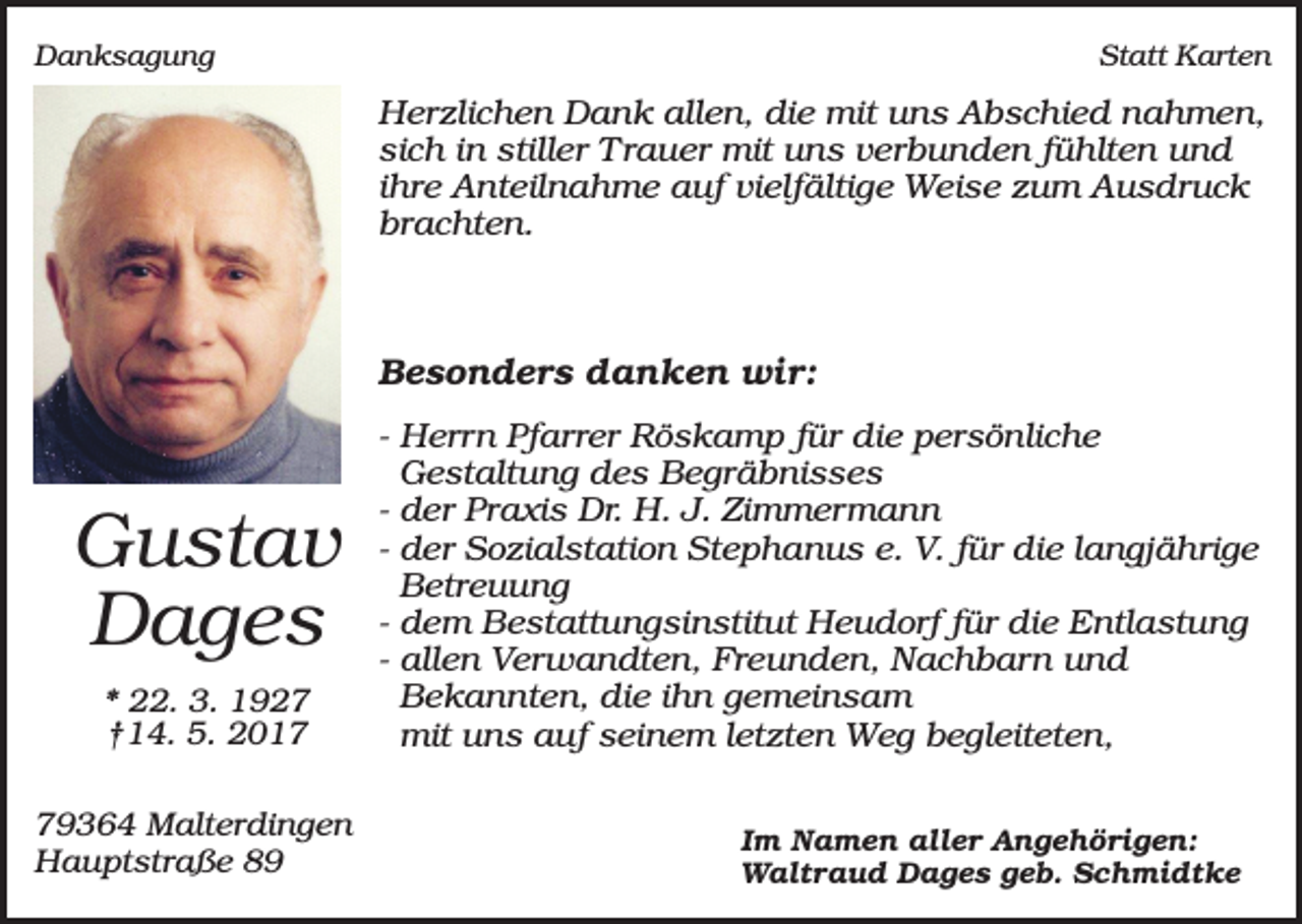 <p>Danksagung</p><p>Statt Karten</p><p>Herzlichen Dank allen, die mit uns Abschied nahmen,<br />sich in stiller Trauer mit uns verbunden fühlten und<br />ihre Anteilnahme auf vielfältige Weise zum Ausdruck<br />brachten.</p><p>Besonders danken wir:</p><p>Gustav<br />Dages<br />* 22. 3. 1927<br />†14. 5. 2019364 Malterdingen<br />Hauptstraße 89</p><p>- Herrn Pfarrer Röskamp für die persönliche<br />Gestaltung des Begräbnisses<br />- der Praxis Dr. H. J. Zimmermann<br />- der Sozialstation Stephanus e. V. für die langjährige<br />Betreuung<br />- dem Bestattungsinstitut Heudorf für die Entlastung<br />- allen Verwandten, Freunden, Nachbarn und<br />Bekannten, die ihn gemeinsam<br />mit uns auf seinem letzten Weg begleiteten,<br />Im Namen aller Angehörigen:<br />Waltraud Dages geb. Schmidtke</p>