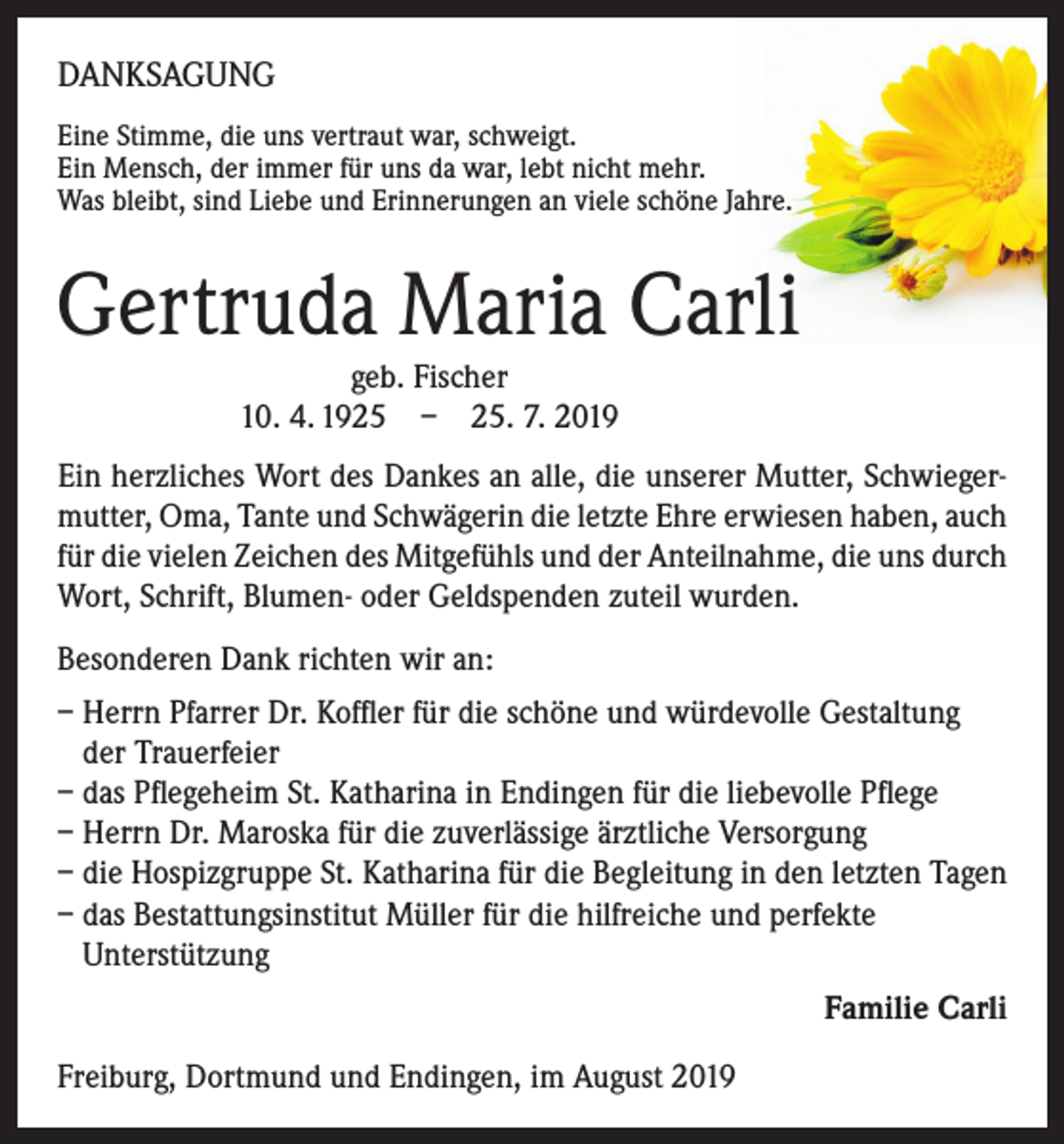 <p>DANKSAGUNG<br />E<br />ine Stimme, die uns vertraut war, schweigt.<br />Ein Mensch, der immer für uns da war, lebt nicht mehr.<br />Was bleibt, sind Liebe und Erinnerungen an viele schöne Jahre.</p><p>Gertruda Maria Carli<br />geb. Fischer<br />10. 4. 1925 – 25. 7. 2019</p><p>Ein herzliches Wort des Dankes an alle, die unserer Mutter, Schwiegermutter, Oma, Tante und Schwägerin die letzte Ehre erwiesen haben, auch<br />für die vielen Zeichen des Mitgefühls und der Anteilnahme, die uns durch<br />Wort, Schrift, Blumen- oder Geldspenden zuteil wurden.<br />Besonderen Dank richten wir an:<br />– Herrn Pfarrer Dr. Koffler für die schöne und würdevolle Gestaltung<br />der Trauerfeier<br />– das Pflegeheim St. Katharina in Endingen für die liebevolle Pflege<br />– Herrn Dr. Maroska für die zuverlässige ärztliche Versorgung<br />– die Hospizgruppe St. Katharina für die Begleitung in den letzten Tagen<br />– das Bestattungsinstitut Müller für die hilfreiche und perfekte<br />Unterstützung<br />Familie Carli<br />Freiburg, Dortmund und Endingen, im August 2019</p>