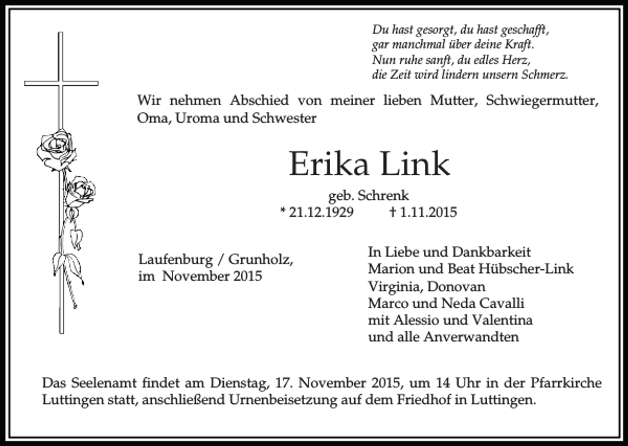 <p>Du hast gesorgt, du hast geschafft,<br />gar manchmal über deine Kraft.<br />Nun ruhe sanft, du edles Herz,<br />die Zeit wird lindern unsern Schmerz.</p><p>Wir nehmen Abschied von meiner lieben Mutter, Schwiegermutter,<br />Oma, Uroma und Schwester</p><p>Erika Link<br />geb. Schrenk<br />* 21.12.1929<br />† 1.11.2015<br />Laufenburg / Grunholz,<br />im November 2015</p><p>In Liebe und Dankbarkeit<br />Marion und Beat Hübscher-Link<br />Virginia, Donovan<br />Marco und Neda Cavalli<br />mit Alessio und Valentina<br />und alle Anverwandten</p><p>Das Seelenamt findet am Dienstag, 17. November 2015, um 14 Uhr in der Pfarrkirche<br />Luttingen statt, anschließend Urnenbeisetzung auf dem Friedhof in Luttingen.</p>