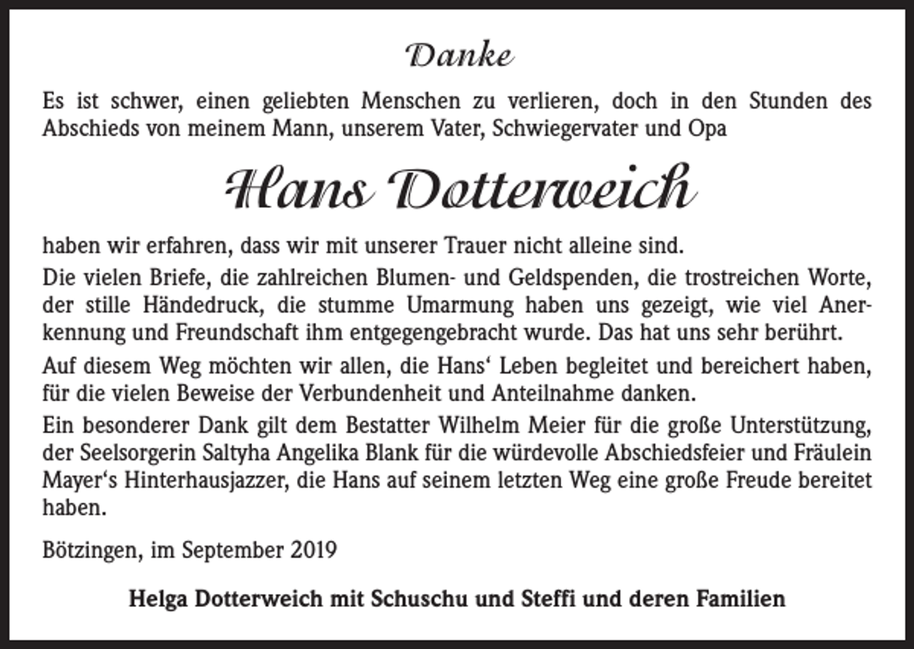 <p>Danke<br />Es ist schwer, einen geliebten Menschen zu verlieren, doch in den Stunden des<br />Abschieds von meinem Mann, unserem Vater, Schwiegervater und Opa</p><p>Hans Dotterweich<br />haben wir erfahren, dass wir mit unserer Trauer nicht alleine sind.<br />Die vielen Briefe, die zahlreichen Blumen- und Geldspenden, die trostreichen Worte,<br />der stille Händedruck, die stumme Umarmung haben uns gezeigt, wie viel Aner­<br />kennung und Freundschaft ihm entgegengebracht wurde. Das hat uns sehr berührt.<br />Auf diesem Weg möchten wir allen, die Hans‘ Leben begleitet und bereichert haben,<br />für die vielen Beweise der Verbundenheit und Anteilnahme danken.<br />Ein besonderer Dank gilt dem Bestatter Wilhelm Meier für die große Unterstützung,<br />der Seelsorgerin Saltyha Angelika Blank für die würdevolle Abschiedsfeier und Fräulein<br />Mayer‘s Hinterhausjazzer, die Hans auf seinem letzten Weg eine große Freude bereitet<br />haben.<br />Bötzingen, im September 2019<br />Helga Dotterweich mit Schuschu und Steffi und deren Familien</p>