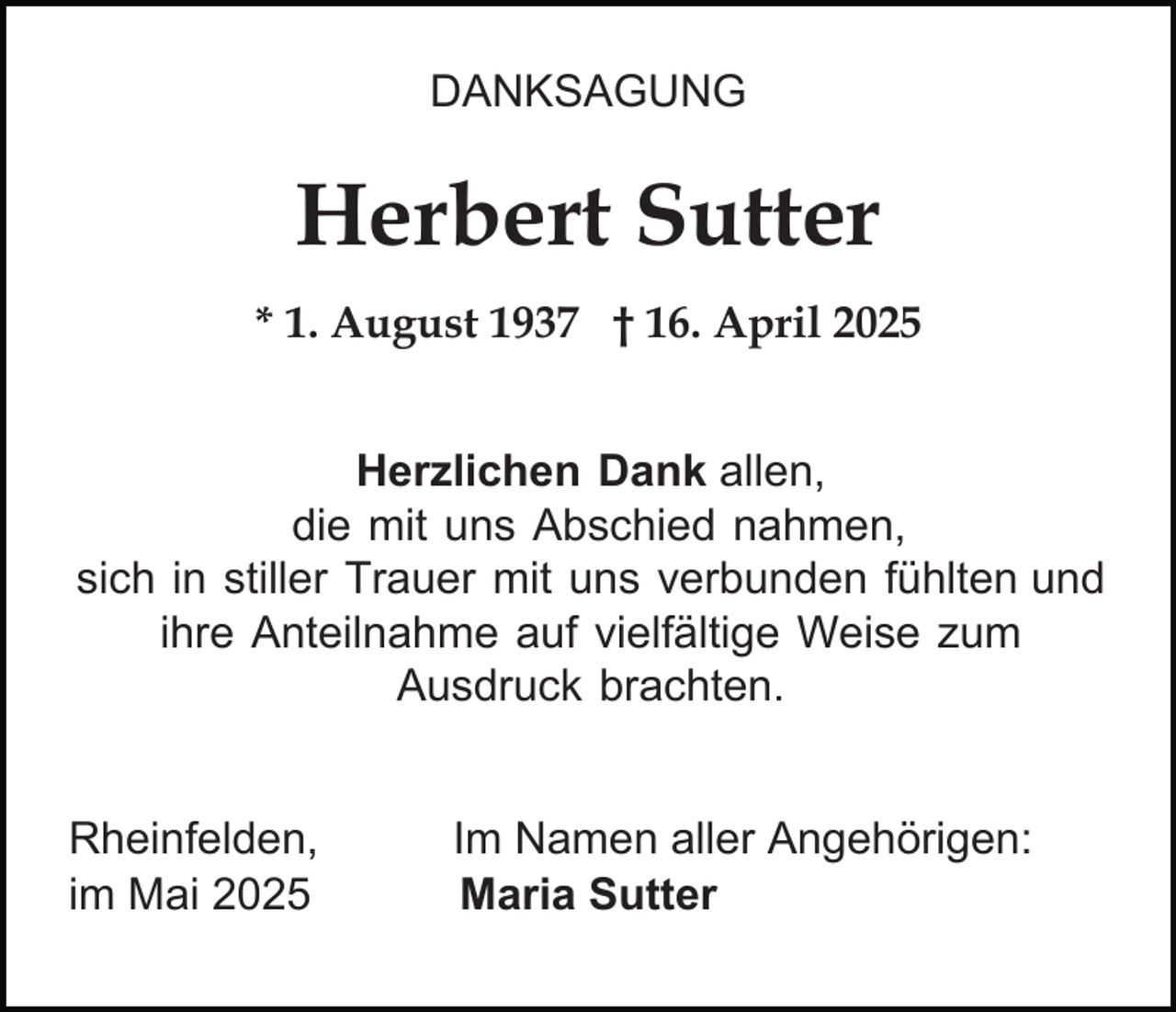 <p>DANKSAGUNG</p><p>Herbert Sutter<br />* 1. August 1937 † 16. April 2025<br />Herzlichen Dank allen,<br />die mit uns Abschied nahmen,<br />sich in stiller Trauer mit uns verbunden fühlten und<br />ihre Anteilnahme auf vielfältige Weise zum<br />Ausdruck brachten.<br />Rheinfelden,<br />im Mai 2025</p><p>Im Namen aller Angehörigen:<br />Maria Sutter</p>
