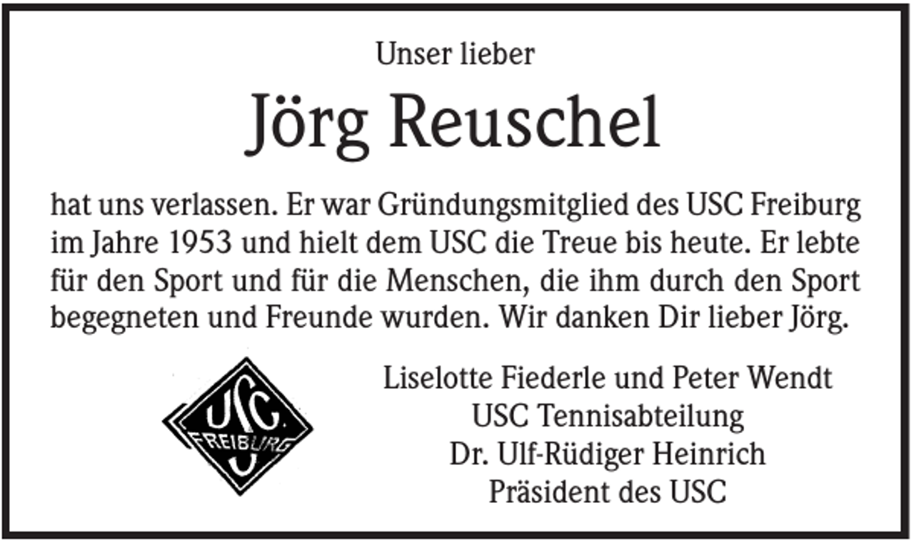 <p>Unser lieber</p><p>Jörg Reuschel<br />hat uns verlassen. Er war Gründungsmitglied des USC Freiburg<br />im Jahre 1953 und hielt dem USC die Treue bis heute. Er lebte<br />für den Sport und für die Menschen, die ihm durch den Sport<br />begegneten und Freunde wurden. Wir danken Dir lieber Jörg.<br />Liselotte Fiederle und Peter Wendt<br />USC Tennisabteilung<br />Dr. Ulf-Rüdiger Heinrich<br />Präsident des USC</p>
