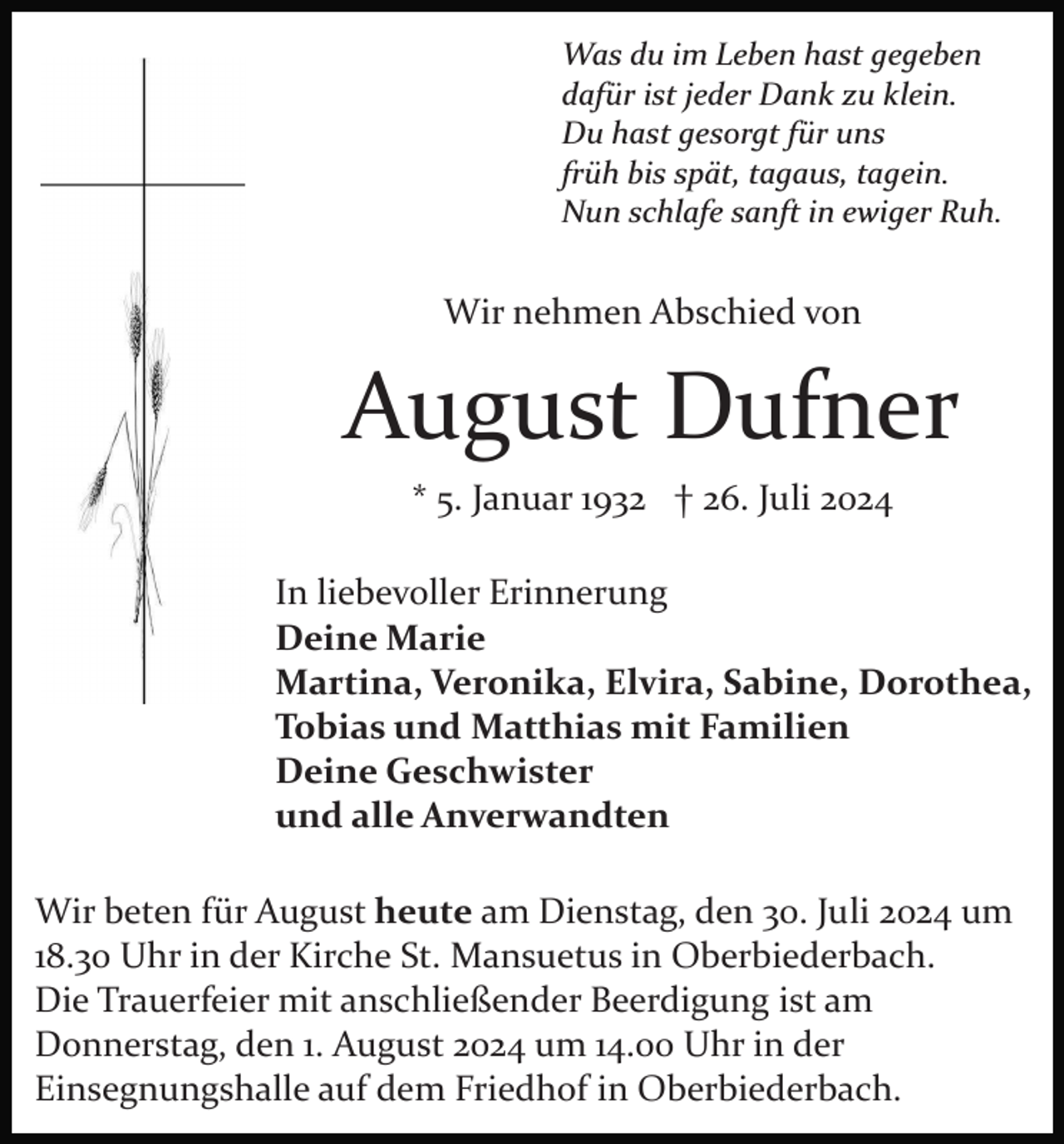<p>Was du im Leben hast gegeben<br />dafür ist jeder Dank zu klein.<br />Du hast gesorgt für uns<br />früh bis spät, tagaus, tagein.<br />Nun schlafe sanft in ewiger Ruh.</p><p>Wir nehmen Abschied von</p><p>August Dufner<br />* 5. Januar 1932 † 26. Juli 2024<br />In liebevoller Erinnerung<br />Deine Marie<br />Martina, Veronika, Elvira, Sabine, Dorothea,<br />Tobias und Matthias mit Familien<br />Deine Geschwister<br />und alle Anverwandten<br />Wir beten für August heute am Dienstag, den 30. Juli 2024 um<br />18.30 Uhr in der Kirche St. Mansuetus in Oberbiederbach.<br />Die Trauerfeier mit anschließender Beerdigung ist am<br />Donnerstag, den 1. August 2024 um 14.00 Uhr in der<br />Einsegnungshalle auf dem Friedhof in Oberbiederbach.</p>