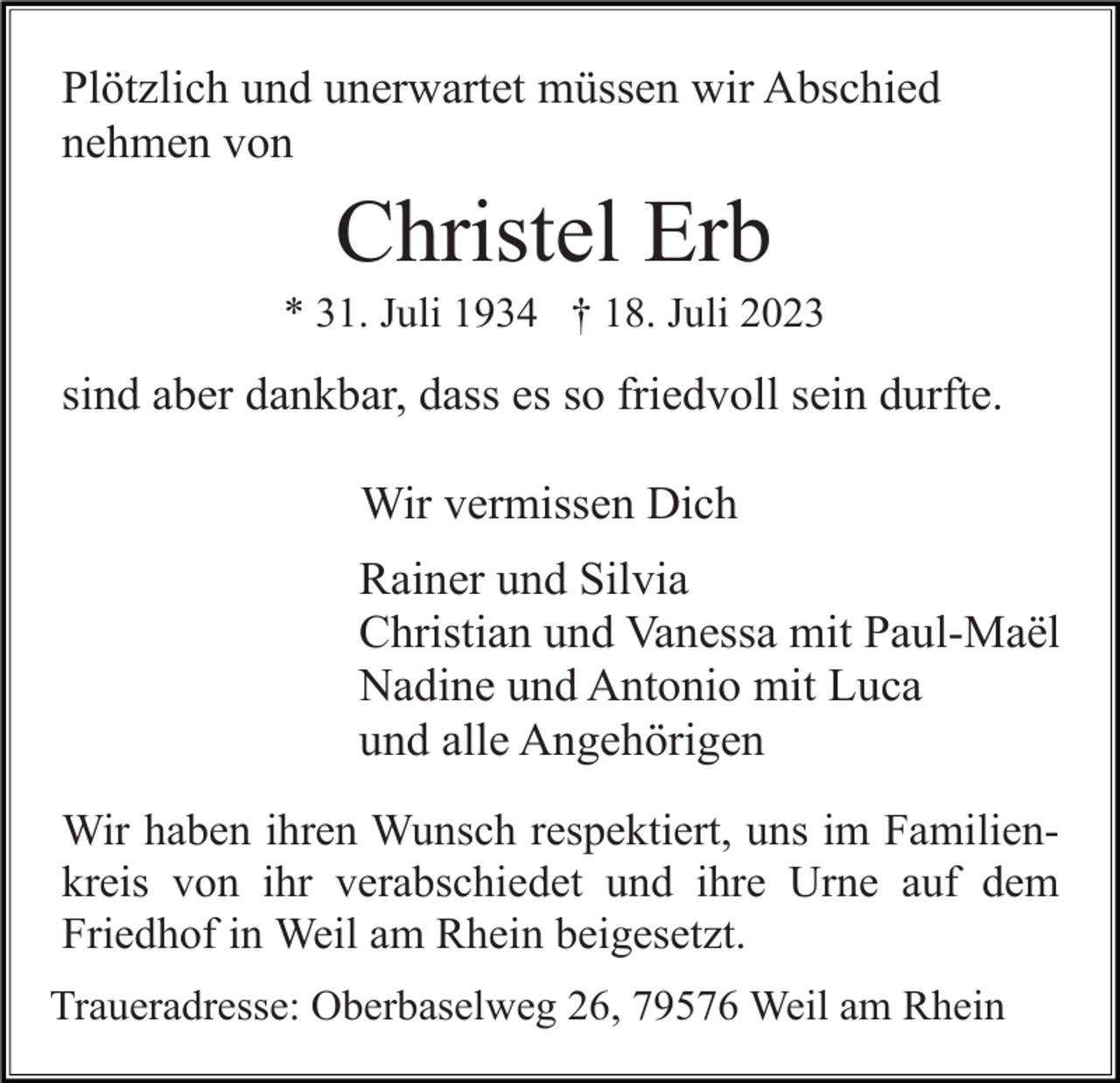 <p>Plötzlich und unerwartet müssen wir Abschied<br />nehmen von</p><p>Christel Erb<br />* 31. Juli 1934 † 18. Juli 2023</p><p>sind aber dankbar, dass es so friedvoll sein durfte.<br />Wir vermissen Dich<br />Rainer und Silvia<br />Christian und Vanessa mit Paul-Maël<br />Nadine und Antonio mit Luca<br />und alle Angehörigen<br />Wir haben ihren Wunsch respektiert, uns im Familienkreis von ihr verabschiedet und ihre Urne auf dem<br />Friedhof in Weil am Rhein beigesetzt.<br />Traueradresse: Oberbaselweg 26, 79576 Weil am Rhein</p>