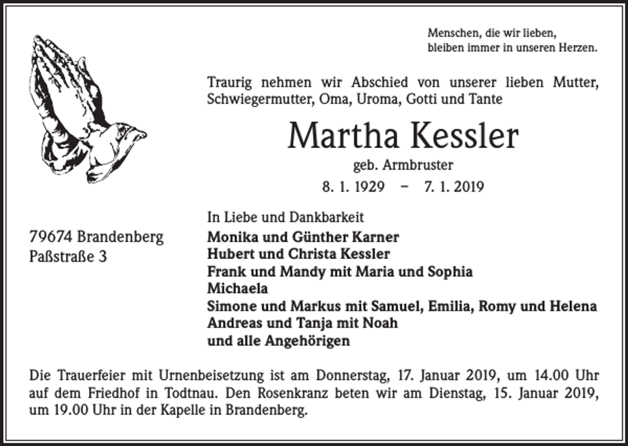 <p>Menschen, die wir lieben,<br />bleiben immer in unseren Herzen.</p><p>Traurig nehmen wir Abschied von unserer lieben Mutter,<br />Schwiegermutter, Oma, Uroma, Gotti und Tante</p><p>Martha Kessler<br />geb. Armbruster<br />8. 1. 1929 – 7. 1. 2019</p><p>79674 Brandenberg<br />Paßstraße 3</p><p>In Liebe und Dankbarkeit<br />Monika und Günther Karner<br />Hubert und Christa Kessler<br />Frank und Mandy mit Maria und Sophia<br />Michaela<br />Simone und Markus mit Samuel, Emilia, Romy und Helena<br />Andreas und Tanja mit Noah<br />und alle Angehörigen</p><p>Die Trauerfeier mit Urnenbeisetzung ist am Donnerstag, 17. Januar 2019, um 14.00 Uhr<br />auf dem Friedhof in Todtnau. Den Rosenkranz beten wir am Dienstag, 15. Januar 2019,<br />um 19.00 Uhr in der Kapelle in Brandenberg.</p>