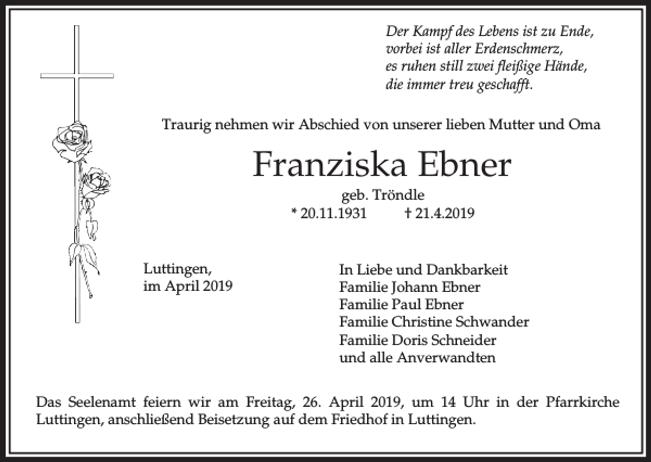 <p>Der Kampf des Lebens ist zu Ende,<br />vorbei ist aller Erdenschmerz,<br />es ruhen still zwei fleißige Hände,<br />die immer treu geschafft.<br />Traurig nehmen wir Abschied von unserer lieben Mutter und Oma</p><p>Franziska Ebner<br />geb. Tröndle<br />* 20.11.1931<br />† 21.4.2019</p><p>Luttingen,<br />im April 2019</p><p>In Liebe und Dankbarkeit<br />Familie Johann Ebner<br />Familie Paul Ebner<br />Familie Christine Schwander<br />Familie Doris Schneider<br />und alle Anverwandten</p><p>Das Seelenamt feiern wir am Freitag, 26. April 2019, um 14 Uhr in der Pfarrkirche<br />Luttingen, anschließend Beisetzung auf dem Friedhof in Luttingen.</p>