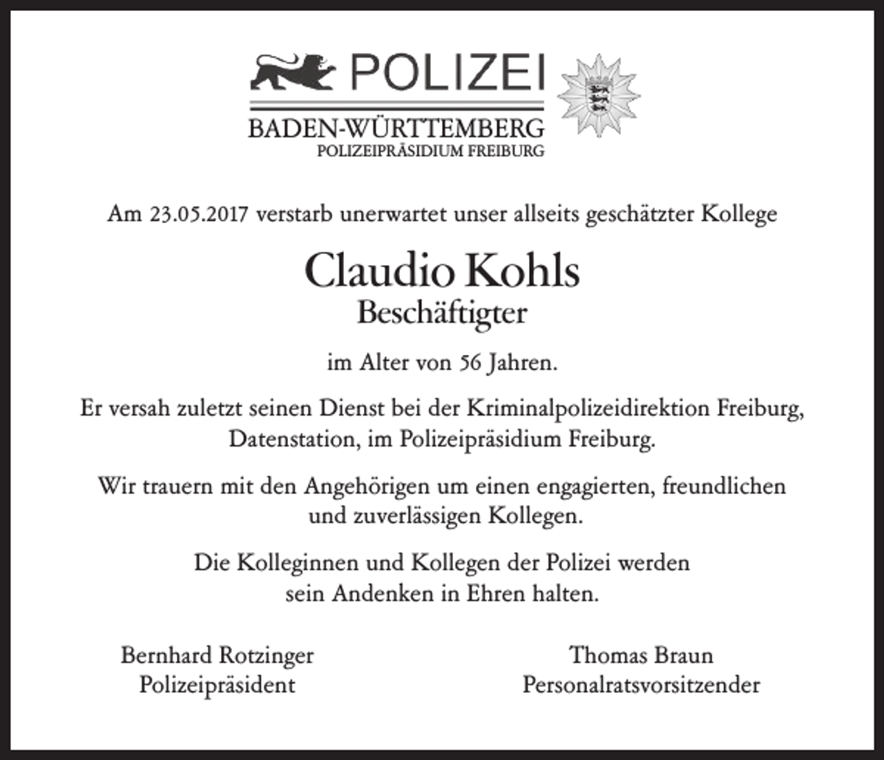 <p>BBADEN-WÜRTTEMBERG<br />A D E N- W Ü R T T E M B E R G<br />PPOLIZEIPRÄSIDIUM<br />O LI Z EI P R Ä SI DI U M FFREIBURG<br />R EI B U R G</p><p>AAm<br />m 223.05.2017<br />3. 0 5. 2 017 verstar<br />verstarb<br />b uunerwartet<br />n er wart et uunser<br />ns er alls<br />allseits<br />eits ggeschätzter<br />esc hätzt er Kollege<br />K oll e g e</p><p>Claudio<br />Cla<br />u di o Kohls<br />K o hls<br />Beschäftigter<br />Besc<br />häfti gter</p><p>iimm Alter<br />Alt er von<br />v o n 56<br />5 6 Jahren.<br />Ja hr e n.<br />Er<br />Er versa<br />versah<br />h zzuletzt<br />ul etzt sseinen<br />ei n e n Dienst<br />Di e nst bbei<br />ei dder<br />er Kriminalpolizeidirektion<br />Kri mi nal p oliz ei dir e kti o n FrFreiburg,<br />ei b ur g,<br />Datenstation,<br />Dat e nstati o n, i im<br />m PPolizeipräsidium<br />oliz ei präsi di u m FrFreiburg.<br />ei b ur g.<br />Wir<br />Wirtratrauern<br />u er n mit<br />mitd eden<br />n AAngehörigen<br />n g e h öri g e n u um<br />m eieinen<br />n e n e nengagierten,<br />ga gi ert e n, fr freundlichen<br />e u n dlic h e n<br />und<br />u n d zuverlässigen<br />z u verlässi g e n Kollegen.<br />K oll e g e n.<br />Di<br />Die<br />e KKolleginnen<br />oll e gi n n e n uund<br />n d KKollegen<br />oll e g e n dder<br />er PPolizei<br />oliz ei wer<br />werden<br />de n<br />sein<br />s ei n Andenken<br />A n d e n k e n iinn Ehren<br />E hr e n halten.<br />halt e n.<br />Bernhard<br />B er n har d Rotzinger<br />R otzi n g er<br />PPolizeipräsident<br />oliz ei präsi d e nt</p><p>Braun<br />TThomas<br />h o mas Bra<br />un<br />Personalratsvorsitzender<br />Pers<br />o nalrats v orsitz e n d er</p>