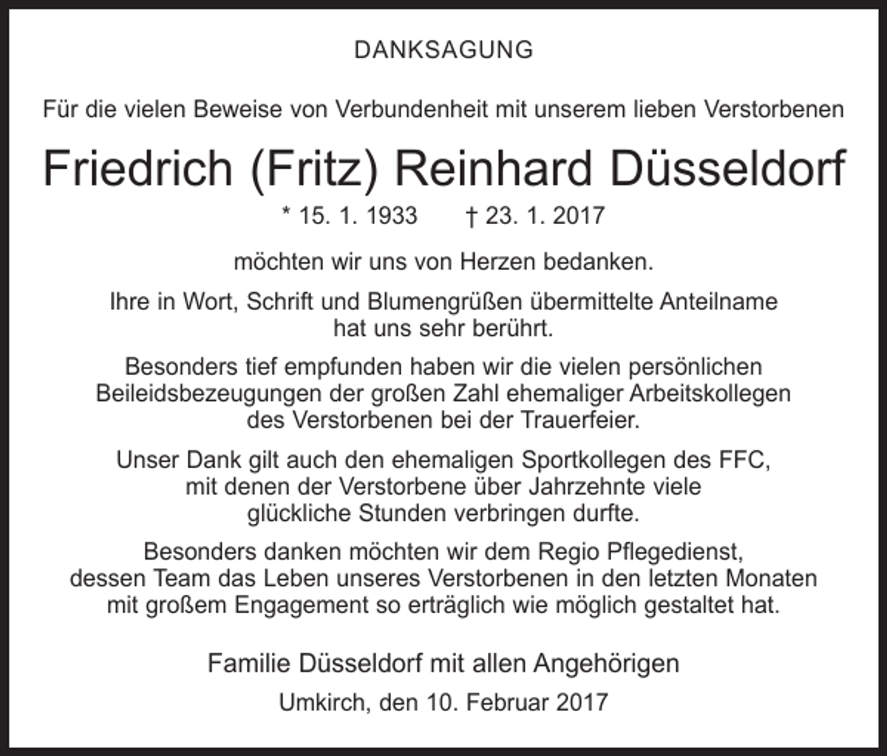 <p>DANKSAGUNG<br />Für die vielen Beweise von Verbundenheit mit unserem lieben Verstorbenen</p><p>Friedrich (Fritz) Reinhard Düsseldorf<br />* 15. 1. 1933 † 23. 1. 2017</p><p>möchten wir uns von Herzen bedanken.<br />Ihre in Wort, Schrift und Blumengrüßen übermittelte Anteilname<br />hat uns sehr berührt.<br />Besonders tief empfunden haben wir die vielen persönlichen<br />Beileidsbezeugungen der großen Zahl ehemaliger Arbeitskollegen<br />des Verstorbenen bei der Trauerfeier.<br />Unser Dank gilt auch den ehemaligen Sportkollegen des FFC,<br />mit denen der Verstorbene über Jahrzehnte viele<br />glückliche Stunden verbringen durfte.<br />Besonders danken möchten wir dem Regio Pflegedienst,<br />dessen Team das Leben unseres Verstorbenen in den letzten Monaten<br />mit großem Engagement so erträglich wie möglich gestaltet hat.</p><p>Familie Düsseldorf mit allen Angehörigen<br />Umkirch, den 10. Februar 2017</p>