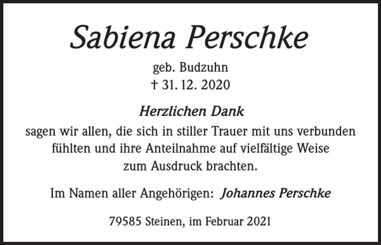 <p>Sabiena Perschke<br />geb. Budzuhn<br />† 31. 12. 2020<br />Herzlichen Dank<br />sagen wir allen, die sich in stiller Trauer mit uns verbunden<br />fühlten und ihre Anteilnahme auf vielfältige Weise<br />zum Ausdruck brachten.<br />Im Namen aller Angehörigen: Johannes Perschke<br />79585 Steinen, im Februar 2021</p>