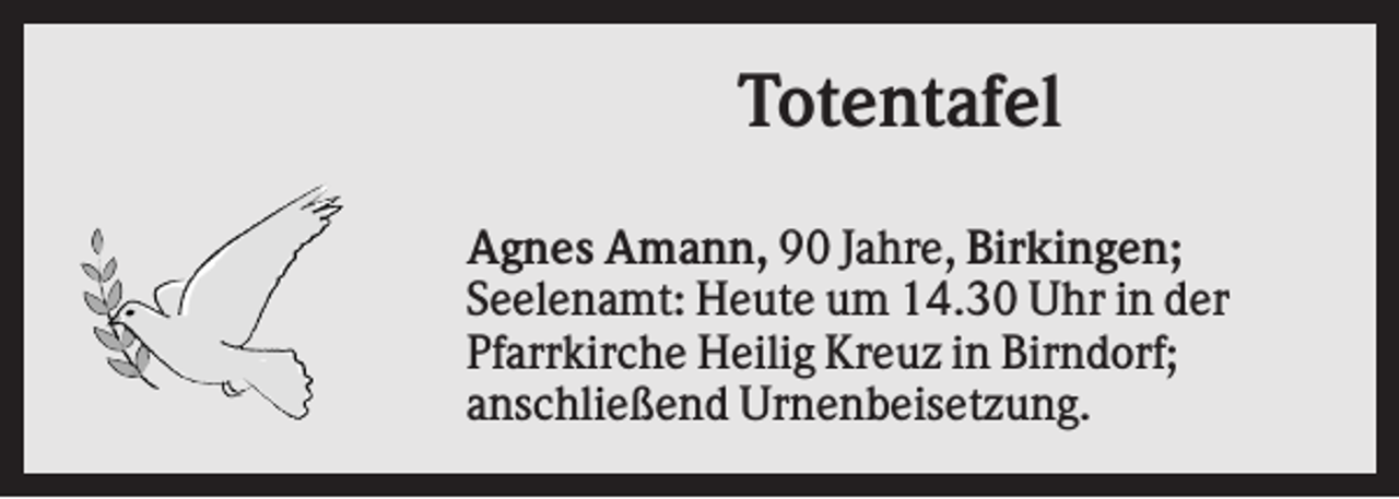 <p>Totentafel<br />Agnes Amann, 90 Jahre, Birkingen;<br />Seelenamt: Heute um 14.30 Uhr in der<br />Pfarrkirche Heilig Kreuz in Birndorf;<br />anschließend Urnenbeisetzung.</p>