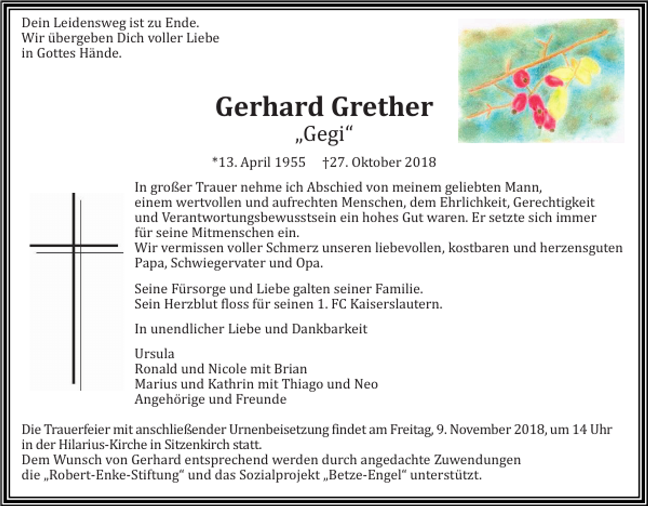 <p>Dein Leidensweg ist zu Ende.<br />Wir übergeben Dich voller Liebe<br />in Gottes Hände.</p><p>Gerhard Grether<br />„Gegi“<br />*13. April 1955</p><p>†27. Oktober 2018</p><p>In großer Trauer nehme ich Abschied von meinem geliebten Mann,<br />einem wertvollen und aufrechten Menschen, dem Ehrlichkeit, Gerechtigkeit<br />und Verantwortungsbewusstsein ein hohes Gut waren. Er setzte sich immer<br />für seine Mitmenschen ein.<br />Wir vermissen voller Schmerz unseren liebevollen, kostbaren und herzensguten<br />Papa, Schwiegervater und Opa.<br />Seine Fürsorge und Liebe galten seiner Familie.<br />Sein Herzblut floss für seinen 1. FC Kaiserslautern.<br />In unendlicher Liebe und Dankbarkeit<br />Ursula<br />Ronald und Nicole mit Brian<br />Marius und Kathrin mit Thiago und Neo<br />Angehörige und Freunde<br />Die Trauerfeier mit anschließender Urnenbeisetzung findet am Freitag, 9. November 2018, um 14 Uhr<br />in der Hilarius-Kirche in Sitzenkirch statt.<br />Dem Wunsch von Gerhard entsprechend werden durch angedachte Zuwendungen<br />die „Robert-Enke-Stiftung“ und das Sozialprojekt „Betze-Engel“ unterstützt.</p>