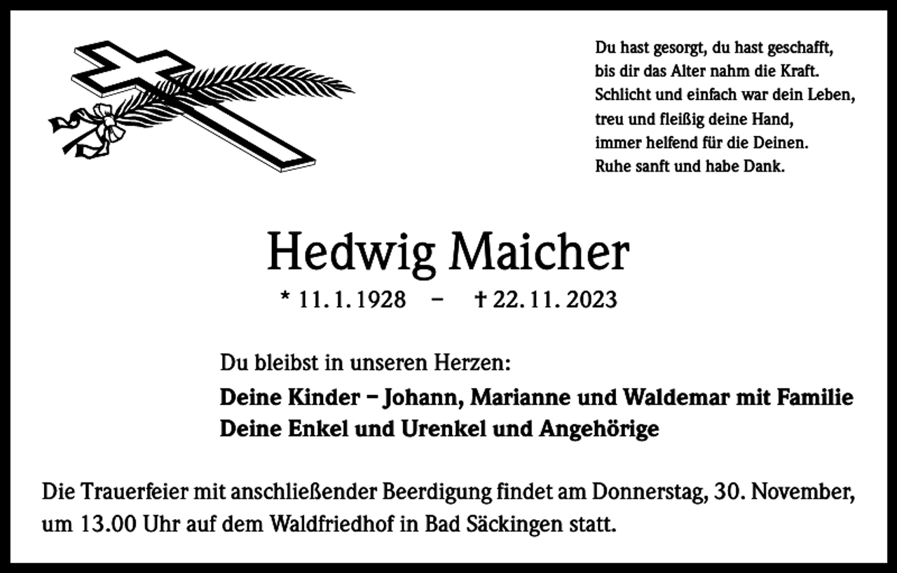 <p>Du hast gesorgt, du hast geschafft,<br />bis dir das Alter nahm die Kraft.<br />Schlicht und einfach war dein Leben,<br />treu und fleißig deine Hand,<br />immer helfend für die Deinen.<br />Ruhe sanft und habe Dank.</p><p>Hedwig Maicher<br />* 11. 1. 1928 – † 22. 11. 2023<br />Du bleibst in unseren Herzen:<br />Deine Kinder – Johann, Marianne und Waldemar mit Familie<br />Deine Enkel und Urenkel und Angehörige<br />Die Trauerfeier mit anschließender Beerdigung findet am Donnerstag, 30. November,<br />um 13.00 Uhr auf dem Waldfriedhof in Bad Säckingen statt.</p>