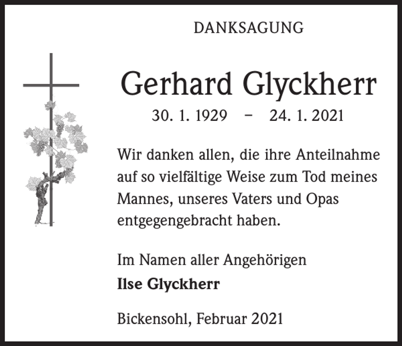 <p>DANKSAGUNG</p><p>Gerhard Glyckherr<br />30. 1. 1929 – 24. 1. 2021<br />Wir danken allen, die ihre Anteilnahme<br />auf so vielfältige Weise zum Tod meines<br />Mannes, unseres Vaters und Opas<br />­entgegengebracht haben.<br />Im Namen aller Angehörigen<br />Ilse Glyckherr<br />Bickensohl, Februar 2021</p>