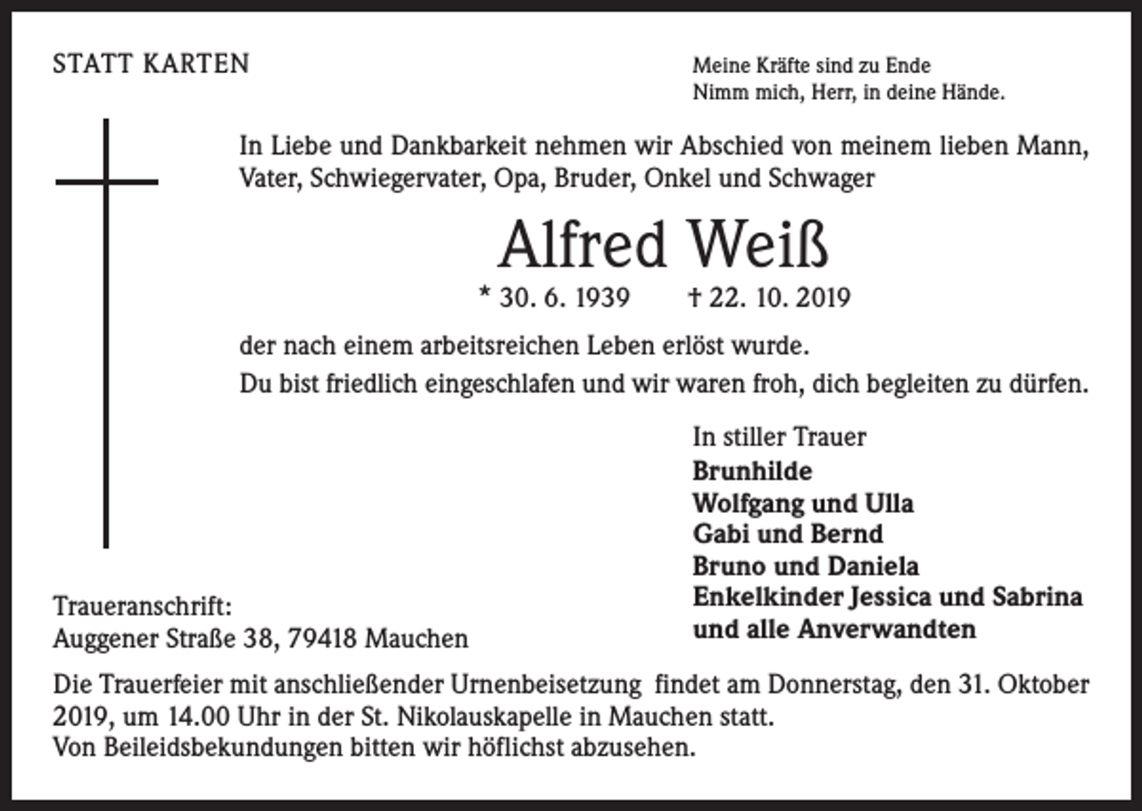 <p>STATT KARTEN</p><p>Meine Kräfte sind zu Ende<br />Nimm mich, Herr, in deine Hände.</p><p>In Liebe und Dankbarkeit nehmen wir Abschied von meinem lieben Mann,<br />Vater, Schwiegervater, Opa, Bruder, Onkel und Schwager</p><p>Alfred Weiß</p><p>* 30. 6. 1939 † 22. 10. 2019<br />der nach einem arbeitsreichen Leben erlöst wurde.<br />Du bist friedlich eingeschlafen und wir waren froh, dich begleiten zu dürfen.</p><p>Traueranschrift:<br />Auggener Straße 38, 79418 Mauchen</p><p>In stiller Trauer<br />Brunhilde<br />Wolfgang und Ulla<br />Gabi und Bernd<br />Bruno und Daniela<br />Enkelkinder Jessica und Sabrina<br />und alle Anverwandten</p><p>Die Trauerfeier mit anschließender Urnenbeisetzung findet am Donnerstag, den 31. Oktober<br />2019, um 14.00 Uhr in der St. Nikolauskapelle in Mauchen statt.<br />Von Beileidsbekundungen bitten wir höflichst abzusehen.</p>