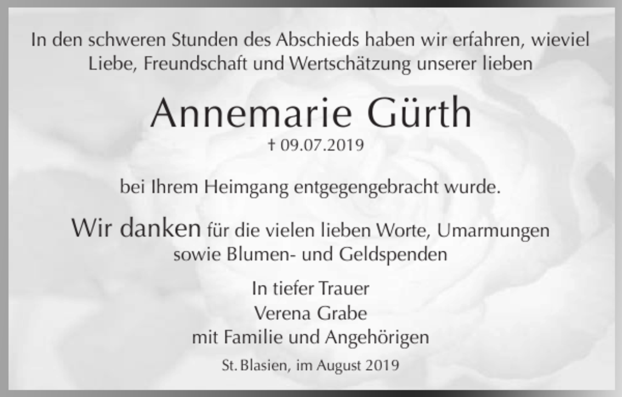 <p>In den schweren Stunden des Abschieds haben wir erfahren, wieviel<br />Liebe, Freundschaft und Wertschätzung unserer lieben</p><p>Annemarie Gürth<br />† 09.07.2019</p><p>bei Ihrem Heimgang entgegengebracht wurde.</p><p>Wir danken für die vielen lieben Worte, Umarmungen<br />sowie Blumen- und Geldspenden<br />In tiefer Trauer<br />Verena Grabe<br />mit Familie und Angehörigen<br />St. Blasien, im August 2019</p>