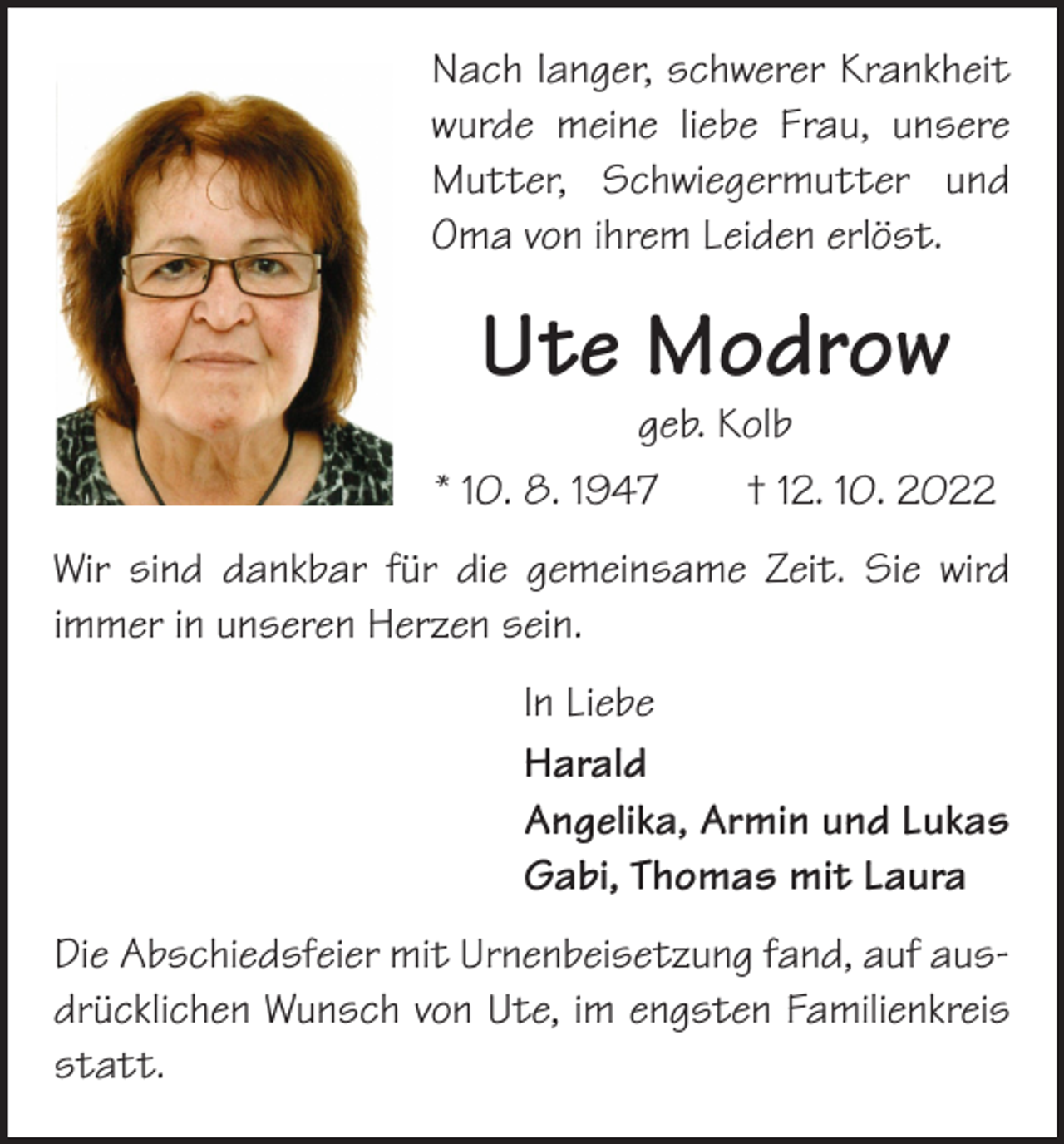 <p>Nach langer, schwerer Krankheit<br />wurde meine liebe Frau, unsere<br />Mutter, Schwiegermutter und<br />Oma von ihrem Leiden erlöst.</p><p>Ute Modrow<br />geb. Kolb</p><p>* 10. 8. 1947 † 12. 10. 2022<br />Wir sind dankbar für die gemeinsame Zeit. Sie wird<br />­immer in unseren Herzen sein.<br />In Liebe<br />Harald<br />Angelika, Armin und Lukas<br />Gabi, Thomas mit Laura<br />Die Abschiedsfeier mit Urnenbeisetzung fand, auf ausdrücklichen Wunsch von Ute, im engsten Familienkreis<br />statt.</p>