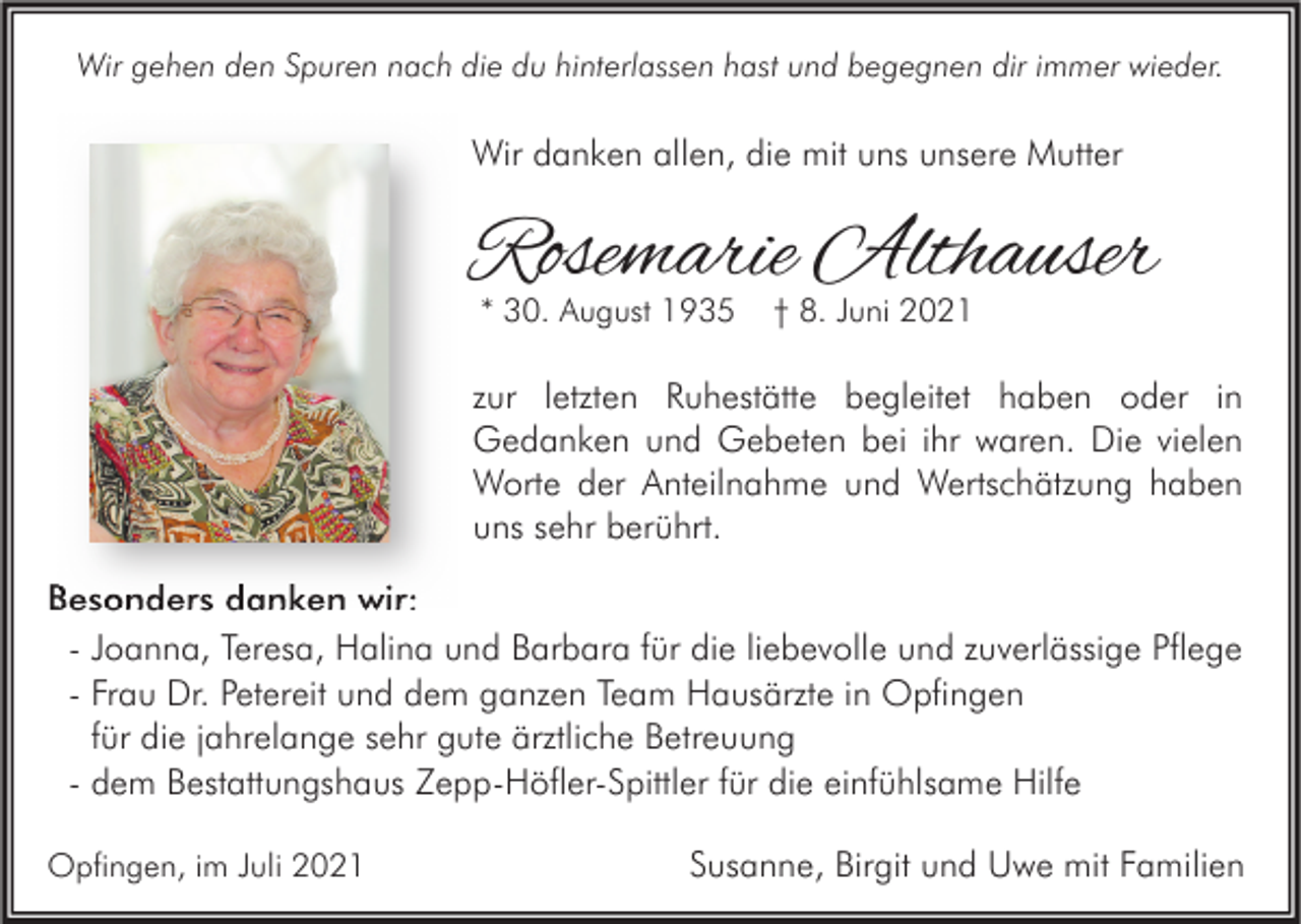 <p>Wir gehen den Spuren nach die du hinterlassen hast und begegnen dir immer wieder.</p><p>Wir danken allen, die mit uns unsere Mutter</p><p>Rosemarie Althauser<br />* 30. August 1935</p><p>† 8. Juni 2021</p><p>zur letzten Ruhestätte begleitet haben oder in<br />Gedanken und Gebeten bei ihr waren. Die vielen<br />Worte der Anteilnahme und Wertschätzung haben<br />uns sehr berührt.<br />Besonders danken wir:<br />- Joanna, Teresa, Halina und Barbara für die liebevolle und zuverlässige Pflege<br />- Frau Dr. Petereit und dem ganzen Team Hausärzte in Opfingen<br />für die jahrelange sehr gute ärztliche Betreuung<br />- dem Bestattungshaus Zepp-Höfler-Spittler für die einfühlsame Hilfe<br />Opfingen, im Juli 2021</p><p>Susanne, Birgit und Uwe mit Familien</p>
