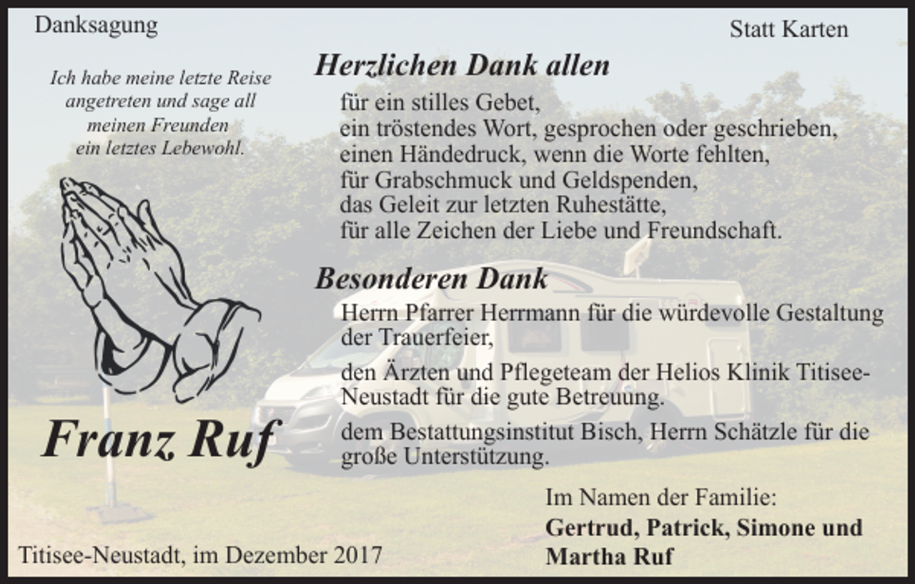 <p>Danksagung<br />Ich habe meine letzte Reise<br />angetreten und sage all<br />meinen Freunden<br />ein letztes Lebewohl.</p><p>Herzlichen Dank allen</p><p>Statt Karten</p><p>für ein stilles Gebet,<br />ein tröstendes Wort, gesprochen oder geschrieben,<br />einen Händedruck, wenn die Worte fehlten,<br />für Grabschmuck und Geldspenden,<br />das Geleit zur letzten Ruhestätte,<br />für alle Zeichen der Liebe und Freundschaft.</p><p>Besonderen Dank</p><p>Franz Ruf</p><p>Herrn Pfarrer Herrmann für die würdevolle Gestaltung<br />der Trauerfeier,<br />den Ärzten und Pflegeteam der Helios Klinik TitiseeNeustadt für die gute Betreuung.<br />dem Bestattungsinstitut Bisch, Herrn Schätzle für die<br />große Unterstützung.</p><p>Titisee-Neustadt, im Dezember 2017</p><p>Im Namen der Familie:<br />Gertrud, Patrick, Simone und<br />Martha Ruf</p>