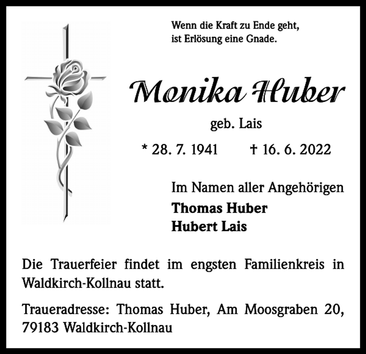 <p>Wenn die Kraft zu Ende geht,<br />ist Erlösung eine Gnade.</p><p>Monika Huber<br />geb. Lais<br />* 28. 7. 1941 † 16. 6. 2022<br />Im Namen aller Angehörigen<br />Thomas Huber<br />Hubert Lais<br />Die Trauerfeier findet im engsten Familienkreis in<br />Waldkirch-Kollnau statt.<br />Traueradresse: Thomas Huber, Am Moosgraben 20,<br />79183 Waldkirch-Kollnau</p>