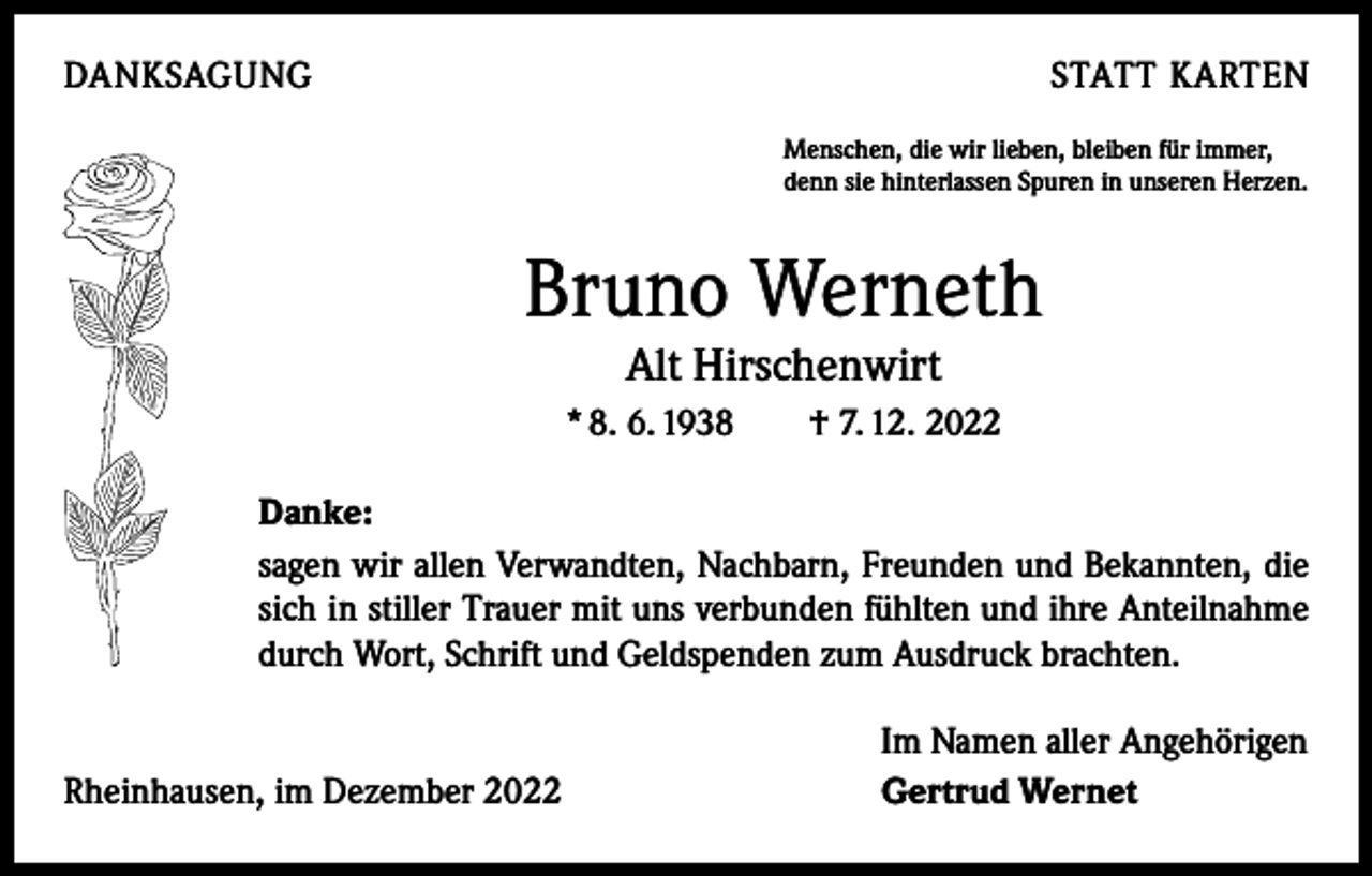 <p>DANKSAGUNG</p><p>STATT KARTEN<br />Menschen, die wir lieben, bleiben für immer,<br />denn sie hinterlassen Spuren in unseren Herzen.</p><p>Bruno Werneth<br />Alt Hirschenwirt</p><p>* 8. 6. 1938 † 7. 12. 2022<br />Danke:<br />sagen wir allen Verwandten, Nachbarn, Freunden und Bekannten, die<br />sich in stiller Trauer mit uns verbunden fühlten und ihre Anteilnahme<br />durch Wort, Schrift und Geldspenden zum Ausdruck brachten.</p><p>Rheinhausen, im Dezember 2022</p><p>Im Namen aller Angehörigen<br />Gertrud Wernet</p>