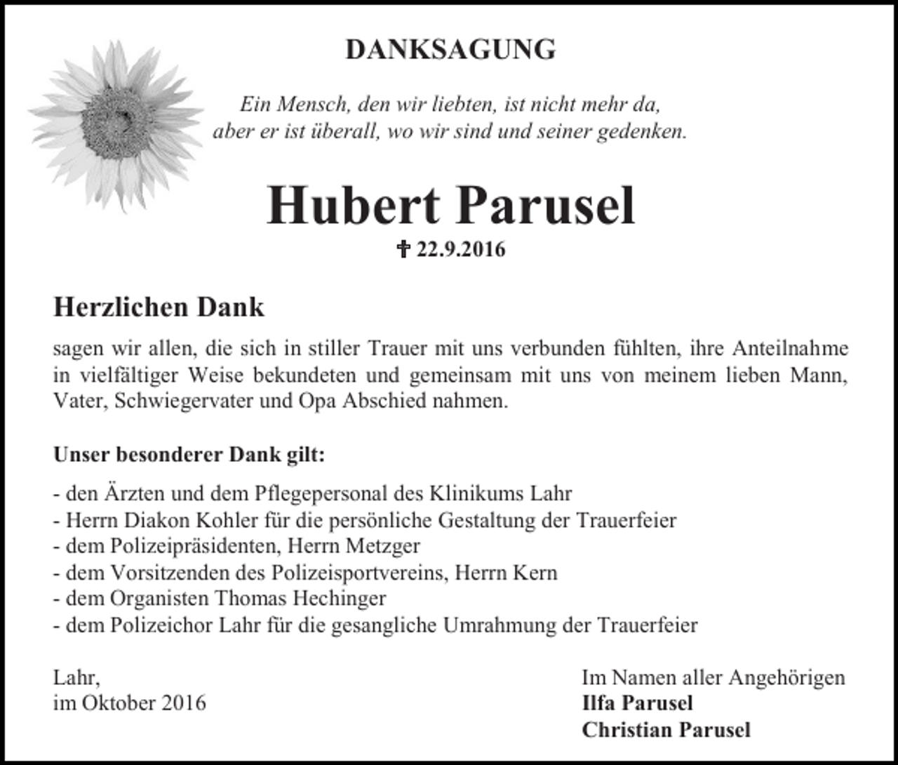 <p>DANKSAGUNG<br />Ein Mensch, den wir liebten, ist nicht mehr da,<br />aber er ist überall, wo wir sind und seiner gedenken.</p><p>Hubert Parusel<br /> 22.9.2016</p><p>Herzlichen Dank<br />sagen wir allen, die sich in stiller Trauer mit uns verbunden fühlten, ihre Anteilnahme<br />in vielfältiger Weise bekundeten und gemeinsam mit uns von meinem lieben Mann,<br />Vater, Schwiegervater und Opa Abschied nahmen.<br />Unser besonderer Dank gilt:<br />- den Ärzten und dem Pflegepersonal des Klinikums Lahr<br />- Herrn Diakon Kohler für die persönliche Gestaltung der Trauerfeier<br />- dem Polizeipräsidenten, Herrn Metzger<br />- dem Vorsitzenden des Polizeisportvereins, Herrn Kern<br />- dem Organisten Thomas Hechinger<br />- dem Polizeichor Lahr für die gesangliche Umrahmung der Trauerfeier<br />Lahr,<br />im Oktober 2016</p><p>Im Namen aller Angehörigen<br />Ilfa Parusel<br />Christian Parusel</p>