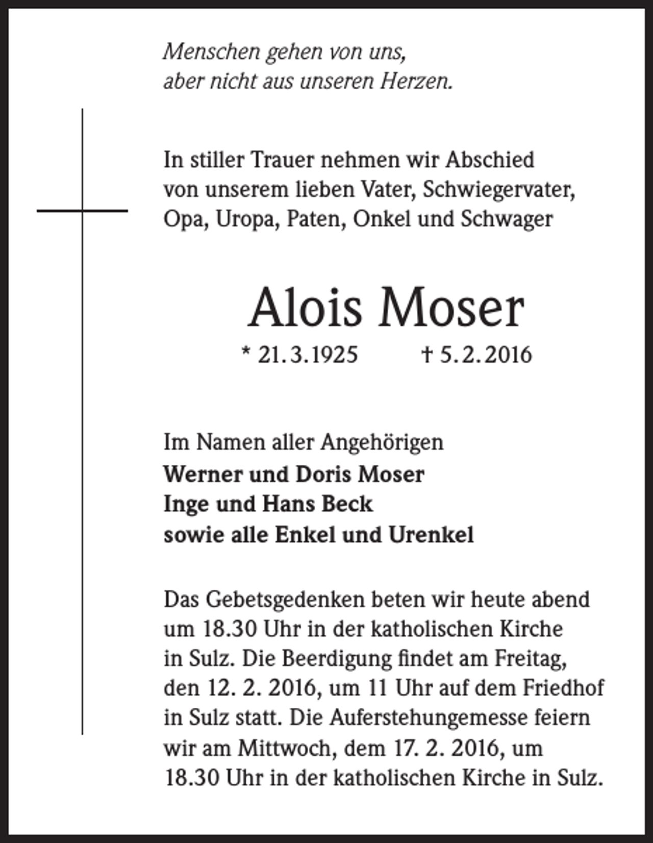 <p>Menschen gehen von uns,<br />aber nicht aus unseren Herzen.<br />In stiller Trauer nehmen wir Abschied<br />von unserem lieben Vater, Schwiegervater,<br />Opa, Uropa, Paten, Onkel und Schwager</p><p>Alois Moser</p><p>* 21. 3.1925</p><p>† 5. 2. 2016</p><p>Im Namen aller Angehörigen<br />Werner und Doris Moser<br />Inge und Hans Beck<br />sowie alle Enkel und Urenkel<br />Das Gebetsgedenken beten wir heute abend<br />um 18.30 Uhr in der katholischen Kirche<br />in Sulz. Die Beerdigung findet am Freitag,<br />den 12. 2. 2016, um 11 Uhr auf dem Friedhof<br />in Sulz statt. Die Auferstehungemesse feiern<br />wir am Mittwoch, dem 17. 2. 2016, um<br />18.30 Uhr in der katholischen Kirche in Sulz.</p>