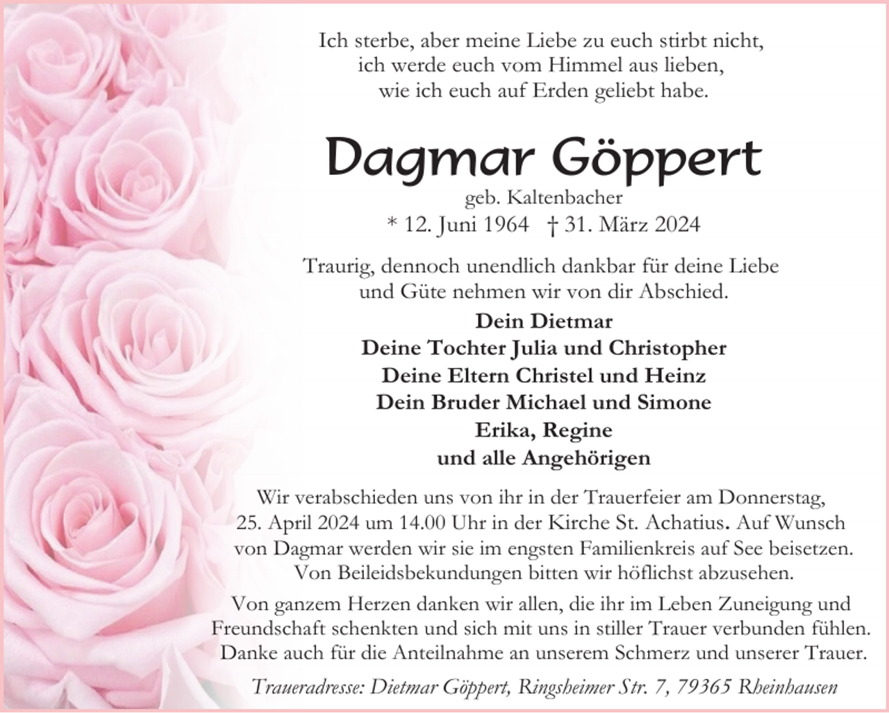 <p>Ich sterbe, aber meine Liebe zu euch stirbt nicht,<br />ich werde euch vom Himmel aus lieben,<br />wie ich euch auf Erden geliebt habe.</p><p>Dagmar Göppert<br />geb. Kaltenbacher</p><p>* 12. Juni 1964 † 31. März 2024<br />Traurig, dennoch unendlich dankbar für deine Liebe<br />und Güte nehmen wir von dir Abschied.<br />Dein Dietmar<br />Deine Tochter Julia und Christopher<br />Deine Eltern Christel und Heinz<br />Dein Bruder Michael und Simone<br />Erika, Regine<br />und alle Angehörigen<br />Wir verabschieden uns von ihr in der Trauerfeier am Donnerstag,<br />25. April 2024 um 14.00 Uhr in der Kirche St. Achatius. Auf Wunsch<br />von Dagmar werden wir sie im engsten Familienkreis auf See beisetzen.<br />Von Beileidsbekundungen bitten wir höflichst abzusehen.<br />Von ganzem Herzen danken wir allen, die ihr im Leben Zuneigung und<br />Freundschaft schenkten und sich mit uns in stiller Trauer verbunden fühlen.<br />Danke auch für die Anteilnahme an unserem Schmerz und unserer Trauer.</p><p>Traueradresse: Dietmar Göppert, Ringsheimer Str. 7, 79365 Rheinhausen</p>