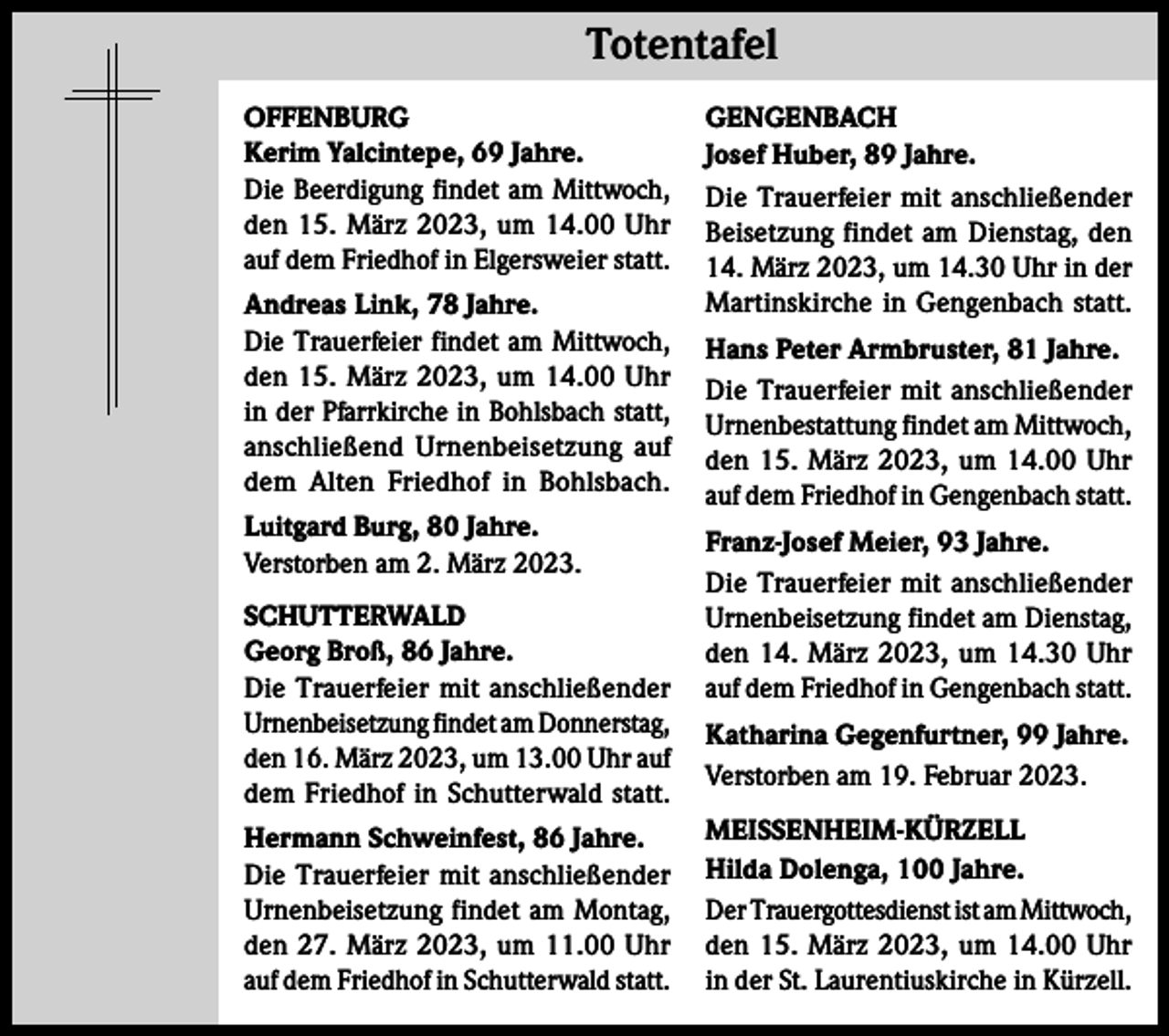 <p>Totentafel Totentafel<br />OFFENBURG<br />Kerim Yalcintepe, 69 Jahre.<br />Die Beerdigung findet am Mittwoch,<br />den 15. März 2023, um 14.00 Uhr<br />auf dem Friedhof in Elgersweier statt.<br />Andreas Link, 78 Jahre.<br />Die Trauerfeier findet am Mittwoch,<br />den 15. März 2023, um 14.00 Uhr<br />in der Pfarrkirche in Bohlsbach statt,<br />anschließend Urnenbeisetzung auf<br />dem Alten Friedhof in Bohlsbach.<br />Luitgard Burg, 80 Jahre.<br />Verstorben am 2. März 2023.<br />SCHUTTERWALD<br />Georg Broß, 86 Jahre.<br />Die Trauerfeier mit anschließender<br />Urnenbeisetzung findet am Donnerstag,<br />den 16. März 2023, um 13.00 Uhr auf<br />dem Friedhof in Schutterwald statt.<br />Hermann Schweinfest, 86 Jahre.<br />Die Trauerfeier mit anschließender<br />Urnenbeisetzung findet am Montag,<br />den 27. März 2023, um 11.00 Uhr<br />auf dem Friedhof in Schutterwald statt.</p><p>GENGENBACH<br />Josef Huber, 89 Jahre.<br />Die Trauerfeier mit anschließender<br />Beisetzung findet am Dienstag, den<br />14. März 2023, um 14.30 Uhr in der<br />Martinskirche in Gengenbach statt.<br />Hans Peter Armbruster, 81 Jahre.<br />Die Trauerfeier mit anschließender<br />Urnenbestattung findet am Mittwoch,<br />den 15. März 2023, um 14.00 Uhr<br />auf dem Friedhof in Gengenbach statt.<br />Franz-Josef Meier, 93 Jahre.<br />Die Trauerfeier mit anschließender<br />Urnenbeisetzung findet am Dienstag,<br />den 14. März 2023, um 14.30 Uhr<br />auf dem Friedhof in Gengenbach statt.<br />Katharina Gegenfurtner, 99 Jahre.<br />Verstorben am 19. Februar 2023.<br />MEISSENHEIM-KÜRZELL<br />Hilda Dolenga, 100 Jahre.<br />Der Trauergottesdienst ist am Mittwoch,<br />den 15. März 2023, um 14.00 Uhr<br />in der St. Laurentiuskirche in Kürzell.</p>
