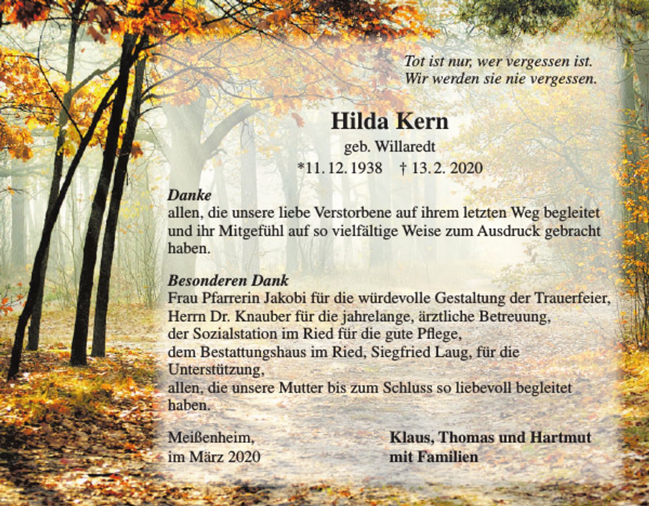 <p>Tot ist nur, wer vergessen ist.<br />Wir werden sie nie vergessen.</p><p>Hilda Kern<br />geb. Willaredt<br />*11. 12. 1938 † 13. 2. 2020<br />Danke<br />allen, die unsere liebe Verstorbene auf ihrem letzten Weg begleitet<br />und ihr Mitgefühl auf so vielfältige Weise zum Ausdruck gebracht<br />haben.<br />Besonderen Dank<br />Frau Pfarrerin Jakobi für die würdevolle Gestaltung der Trauerfeier,<br />Herrn Dr. Knauber für die jahrelange, ärztliche Betreuung,<br />der Sozialstation im Ried für die gute Pflege,<br />dem Bestattungshaus im Ried, Siegfried Laug, für die<br />Unterstützung,<br />allen, die unsere Mutter bis zum Schluss so liebevoll begleitet<br />haben.<br />Meißenheim,<br />im März 2020</p><p>Klaus, Thomas und Hartmut<br />mit Familien</p>