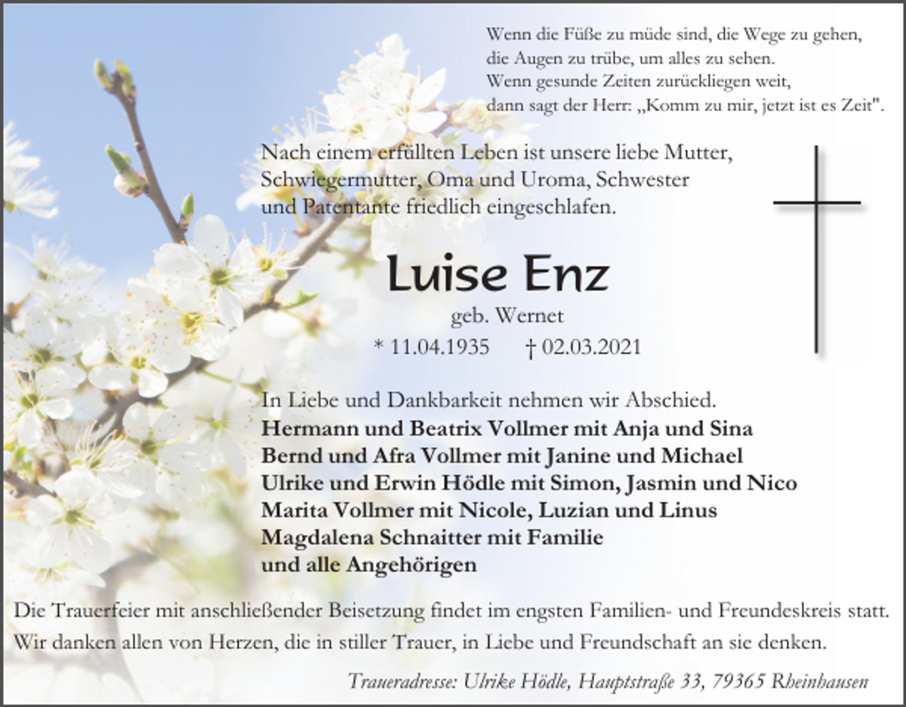 <p>Wenn die Füße zu müde sind, die Wege zu gehen,<br />die Augen zu trübe, um alles zu sehen.<br />Wenn gesunde Zeiten zurückliegen weit,<br />dann sagt der Herr: ,,Komm zu mir, jetzt ist es Zeit".</p><p>Nach einem erfüllten Leben ist unsere liebe Mutter,<br />Schwiegermutter, Oma und Uroma, Schwester<br />und Patentante friedlich eingeschlafen.</p><p>Luise Enz<br />geb. Wernet<br />* 11.04.1935<br />† 02.03.2021<br />In Liebe und Dankbarkeit nehmen wir Abschied.<br />Hermann und Beatrix Vollmer mit Anja und Sina<br />Bernd und Afra Vollmer mit Janine und Michael<br />Ulrike und Erwin Hödle mit Simon, Jasmin und Nico<br />Marita Vollmer mit Nicole, Luzian und Linus<br />Magdalena Schnaitter mit Familie<br />und alle Angehörigen<br />Die Trauerfeier mit anschließender Beisetzung findet im engsten Familien- und Freundeskreis statt.<br />Wir danken allen von Herzen, die in stiller Trauer, in Liebe und Freundschaft an sie denken.<br />Traueradresse: Ulrike Hödle, Hauptstraße 33, 79365 Rheinhausen</p>