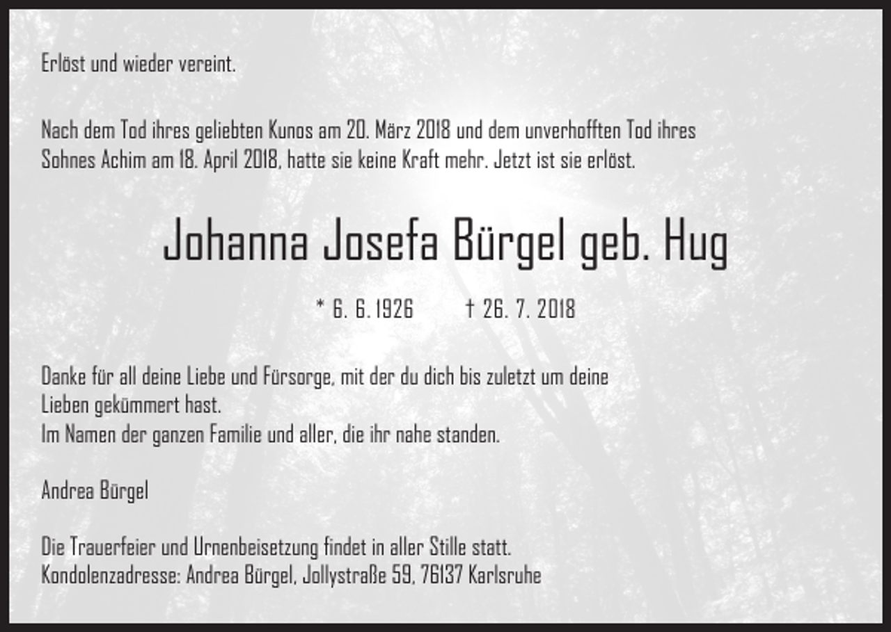 <p>Erlöst und wieder vereint.<br />Nach dem Tod ihres geliebten Kunos am 20. März 2018 und dem unverhofften Tod ihres<br />Sohnes Achim am 18. April 2018, hatte sie keine Kraft mehr. Jetzt ist sie erlöst.</p><p>Johanna Josefa Bürgel geb. Hug<br />* 6. 6. 1926 † 26. 7. 2018<br />Danke für all deine Liebe und Fürsorge, mit der du dich bis zuletzt um deine<br />Lieben gekümmert hast.<br />Im Namen der ganzen Familie und aller, die ihr nahe standen.<br />Andrea Bürgel<br />Die Trauerfeier und Urnenbeisetzung findet in aller Stille statt.<br />Kondolenzadresse: Andrea Bürgel, Jollystraße 59, 76137 Karlsruhe</p>