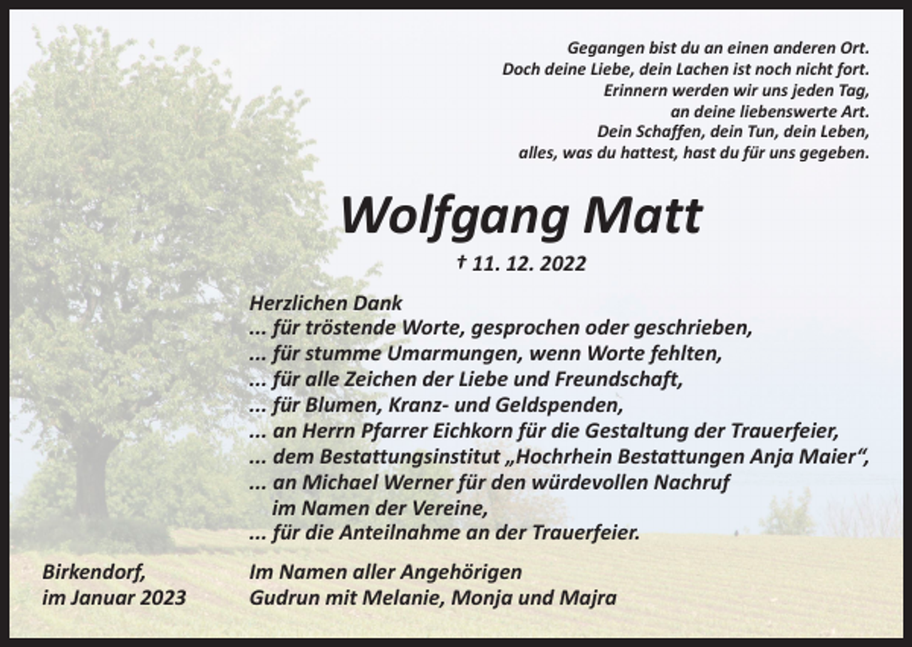 <p>Gegangen bist du an einen anderen Ort.<br />Doch deine Liebe, dein Lachen ist noch nicht fort.<br />Erinnern werden wir uns jeden Tag,<br />an deine liebenswerte Art.<br />Dein Schaffen, dein Tun, dein Leben,<br />alles, was du hattest, hast du für uns gegeben.</p><p>Wolfgang Matt<br />† 11. 12. 2022</p><p>Herzlichen Dank<br />... für tröstende Worte, gesprochen oder geschrieben,<br />... für stumme Umarmungen, wenn Worte fehlten,<br />... für alle Zeichen der Liebe und Freundschaft,<br />... für Blumen, Kranz- und Geldspenden,<br />... an Herrn Pfarrer Eichkorn für die Gestaltung der Trauerfeier,<br />... dem Bestattungsinstitut „Hochrhein Bestattungen Anja Maier“,<br />... an Michael Werner für den würdevollen Nachruf<br />im Namen der Vereine,<br />... für die Anteilnahme an der Trauerfeier.<br />Birkendorf,<br />im Januar 2023</p><p>Im Namen aller Angehörigen<br />Gudrun mit Melanie, Monja und Majra</p>