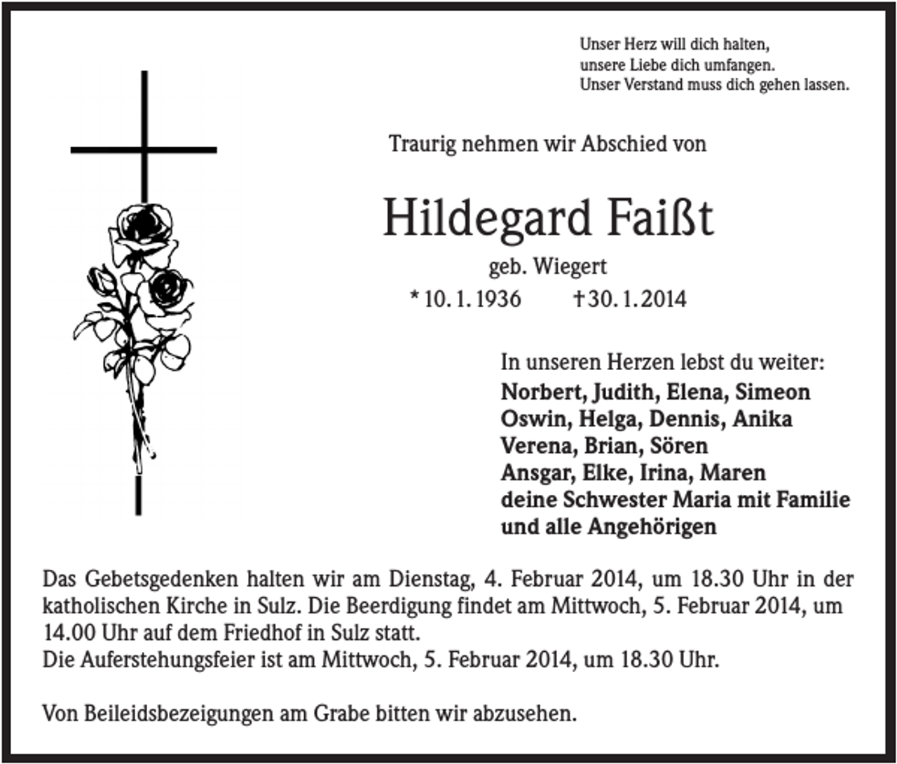<p>Unser Herz will dich halten,<br />unsere Liebe dich umfangen.<br />Unser Verstand muss dich gehen lassen.</p><p>Traurig nehmen wir Abschied von</p><p>Hildegard Faißt<br />geb. Wiegert<br />* 10. 1. 1936<br />† 30. 1. 2014<br />In unseren Herzen lebst du weiter:<br />Norbert, Judith, Elena, Simeon<br />Oswin, Helga, Dennis, Anika<br />Verena, Brian, Sören<br />Ansgar, Elke, Irina, Maren<br />deine Schwester Maria mit Familie<br />und alle Angehörigen<br />Das Gebetsgedenken halten wir am Dienstag, 4. Februar 2014, um 18.30 Uhr in der<br />katholischen Kirche in Sulz. Die Beerdigung findet am Mittwoch, 5. Februar 2014, um<br />14.00 Uhr auf dem Friedhof in Sulz statt.<br />Die Auferstehungsfeier ist am Mittwoch, 5. Februar 2014, um 18.30 Uhr.<br />Von Beileidsbezeigungen am Grabe bitten wir abzusehen.</p>