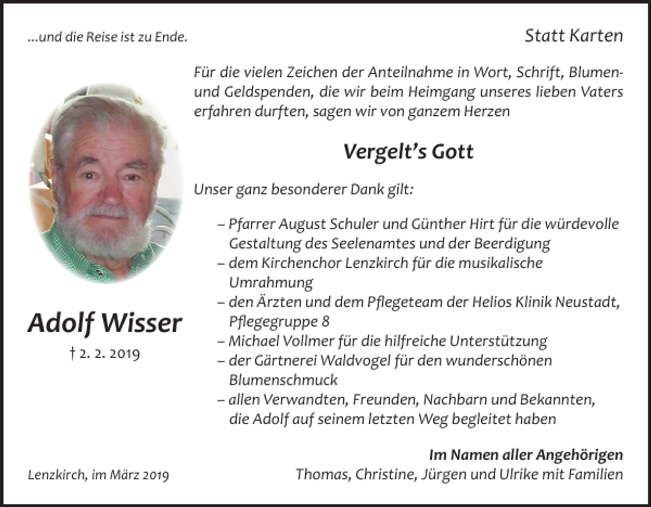 <p>Statt Karten</p><p>...und die Reise ist zu Ende.</p><p>Für die vielen Zeichen der Anteilnahme in Wort, Schrift, Blumenund Geldspenden, die wir beim Heimgang unseres lieben Vaters<br />erfahren durften, sagen wir von ganzem Herzen</p><p>Vergelt’s Gott<br />Unser ganz besonderer Dank gilt:</p><p>Adolf Wisser<br />† 2. 2. 2019</p><p>Lenzkirch, im März 2019</p><p>– Pfarrer August Schuler und Günther Hirt für die würdevolle<br />Gestaltung des Seelenamtes und der Beerdigung<br />– dem Kirchenchor Lenzkirch für die musikalische<br />Umrahmung<br />– den Ärzten und dem Pflegeteam der Helios Klinik Neustadt,<br />Pflegegruppe 8<br />– Michael Vollmer für die hilfreiche Unterstützung<br />– der Gärtnerei Waldvogel für den wunderschönen<br />Blumenschmuck<br />– allen Verwandten, Freunden, Nachbarn und Bekannten,<br />die Adolf auf seinem letzten Weg begleitet haben<br />Im Namen aller Angehörigen<br />Thomas, Christine, Jürgen und Ulrike mit Familien</p>