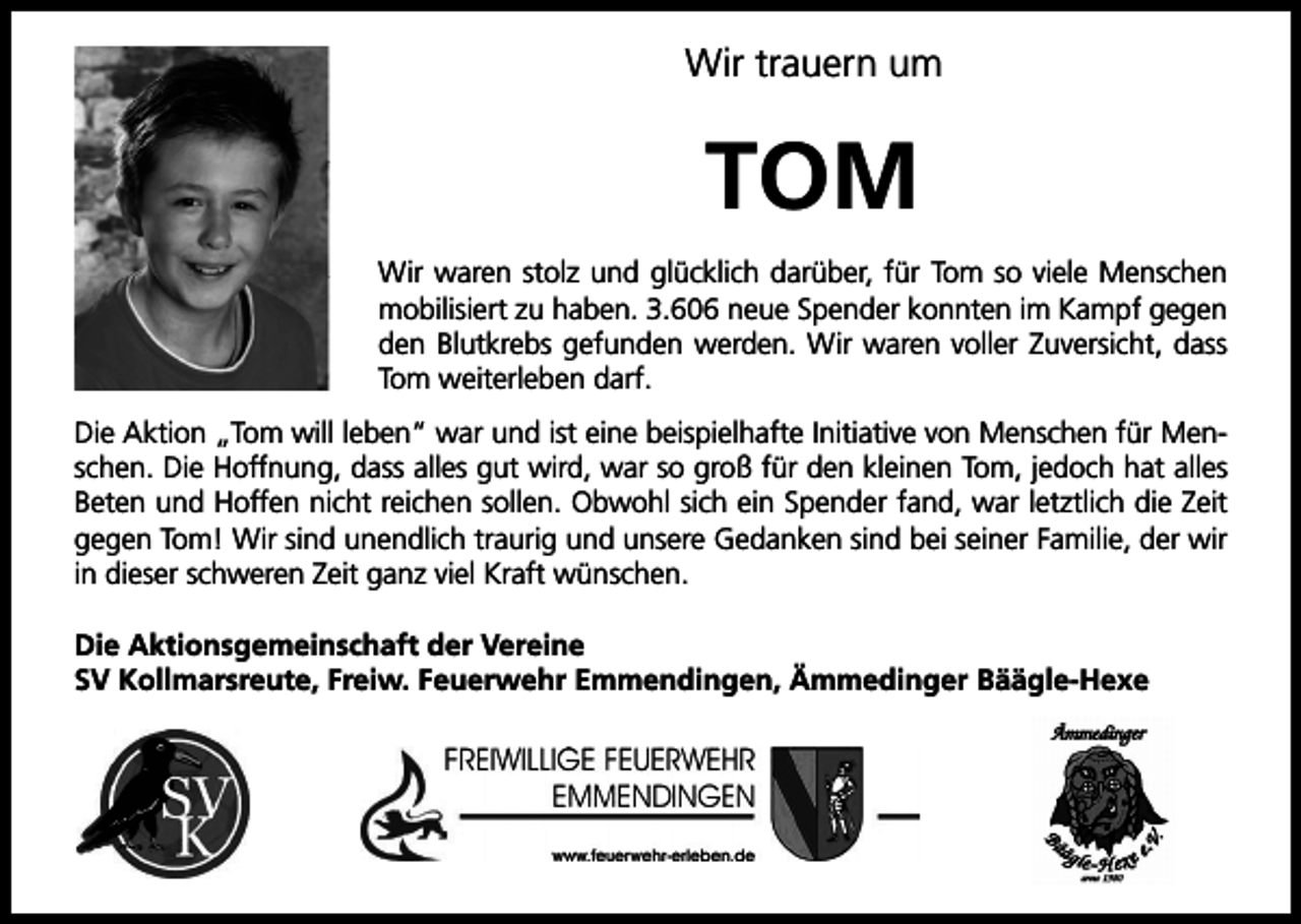 <p>Wir trauern um</p><p>TOM<br />Wir waren stolz und glücklich darüber, für Tom so viele Menschen<br />mobilisiert zu haben. 3.606 neue Spender konnten im Kampf gegen<br />den Blutkrebs gefunden werden. Wir waren voller Zuversicht, dass<br />Tom weiterleben darf.<br />Die Aktion „Tom will leben“ war und ist eine beispielhafte Initiative von Menschen für Menschen. Die Hoffnung, dass alles gut wird, war so groß für den kleinen Tom, jedoch hat alles<br />Beten und Hoffen nicht reichen sollen. Obwohl sich ein Spender fand, war letztlich die Zeit<br />gegen Tom! Wir sind unendlich traurig und unsere Gedanken sind bei seiner Familie, der wir<br />in dieser schweren Zeit ganz viel Kraft wünschen.<br />Die Aktionsgemeinschaft der Vereine<br />SV Kollmarsreute, Freiw. Feuerwehr Emmendingen, Ämmedinger Bäägle-Hexe</p>