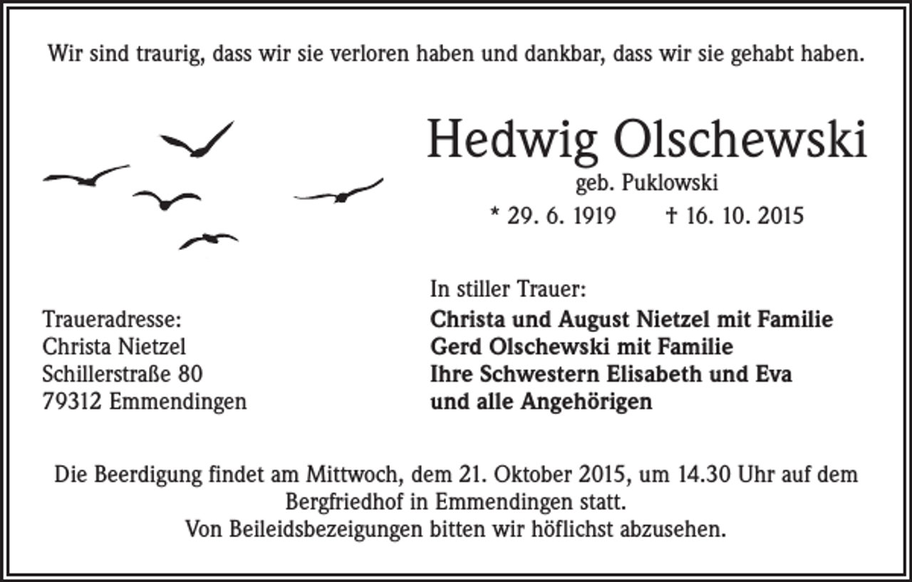 <p>Wir sind traurig, dass wir sie verloren haben und dankbar, dass wir sie gehabt haben.</p><p>Hedwig Olschewski<br />geb. Puklowski<br />* 29. 6. 1919 † 16. 10. 2015</p><p>Traueradresse:<br />Christa Nietzel<br />Schillerstraße 80<br />79312 Emmendingen</p><p>In stiller Trauer:<br />Christa und August Nietzel mit Familie<br />Gerd Olschewski mit Familie<br />Ihre Schwestern Elisabeth und Eva<br />und alle Angehörigen</p><p>Die Beerdigung findet am Mittwoch, dem 21. Oktober 2015, um 14.30 Uhr auf dem<br />Bergfriedhof in Emmendingen statt.<br />Von Beileidsbezeigungen bitten wir höflichst abzusehen.</p>