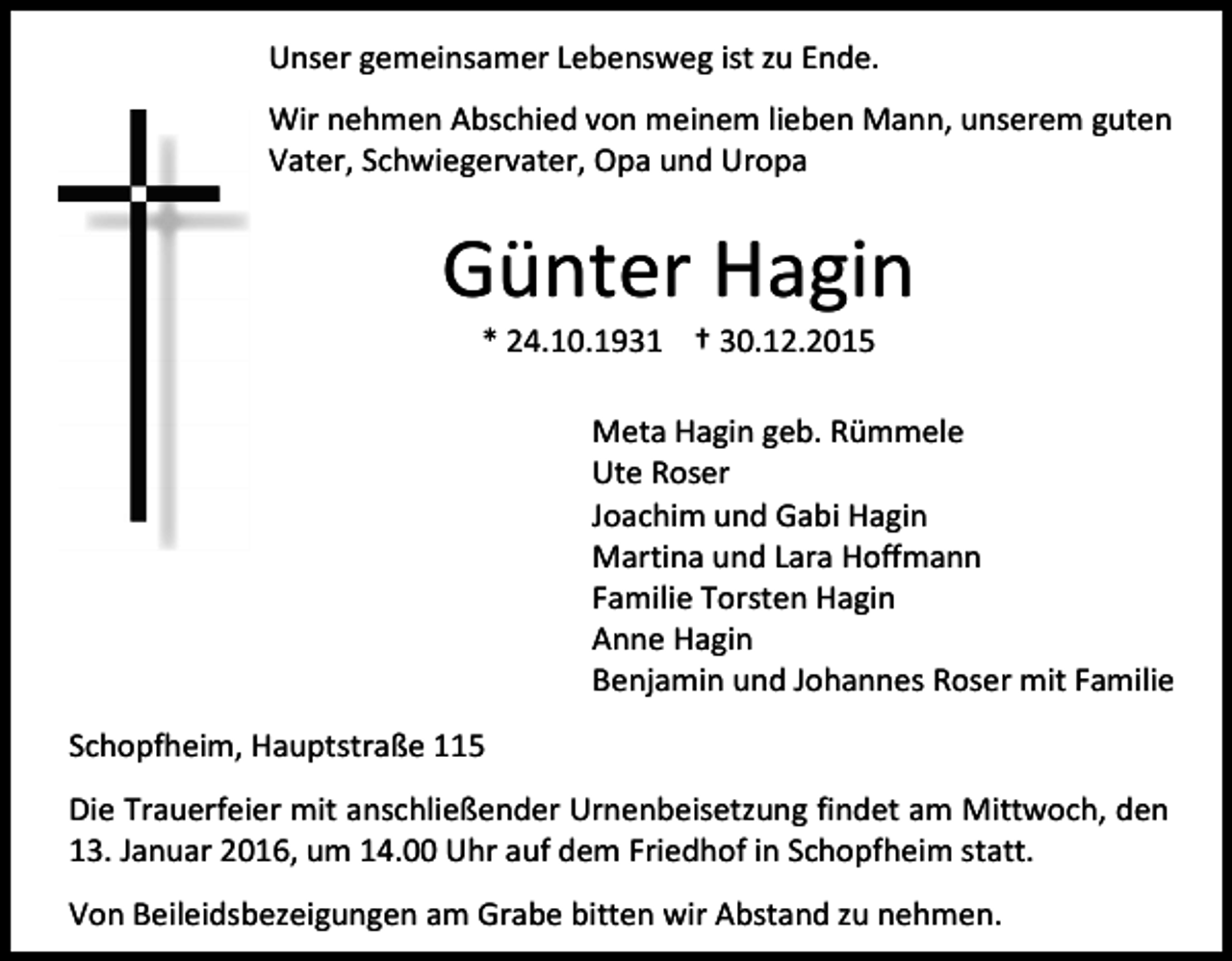 <p>Unser gemeinsamer Lebensweg ist zu Ende.<br />Wir nehmen Abschied von meinem lieben Mann, unserem guten<br />Vater, Schwiegervater, Opa und Uropa</p><p>Günter Hagin<br />* 24.10.1931 † 30.12.2015</p><p>Meta Hagin geb. Rümmele<br />Ute Roser<br />Joachim und Gabi Hagin<br />Martina und Lara Hoffmann<br />Familie Torsten Hagin<br />Anne Hagin<br />Benjamin und Johannes Roser mit Familie<br />Schopfheim, Hauptstraße 115<br />Die Trauerfeier mit anschließender Urnenbeisetzung findet am Mittwoch, den<br />13. Januar 2016, um 14.00 Uhr auf dem Friedhof in Schopfheim statt.<br />Von Beileidsbezeigungen am Grabe bitten wir Abstand zu nehmen.</p>