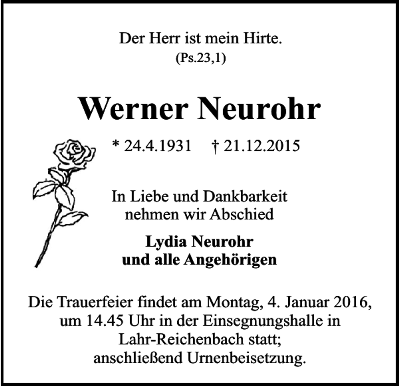 <p>Der Herr ist mein Hirte.<br />(Ps.23,1)</p><p>Werner Neurohr<br />* 24.4.1931</p><p>† 21.12.2015</p><p>In Liebe und Dankbarkeit<br />nehmen wir Abschied<br />Lydia Neurohr<br />und alle Angehörigen<br />Die Trauerfeier findet am Montag, 4. Januar 2016,<br />um 14.45 Uhr in der Einsegnungshalle in<br />Lahr-Reichenbach statt;<br />anschließend Urnenbeisetzung.</p>