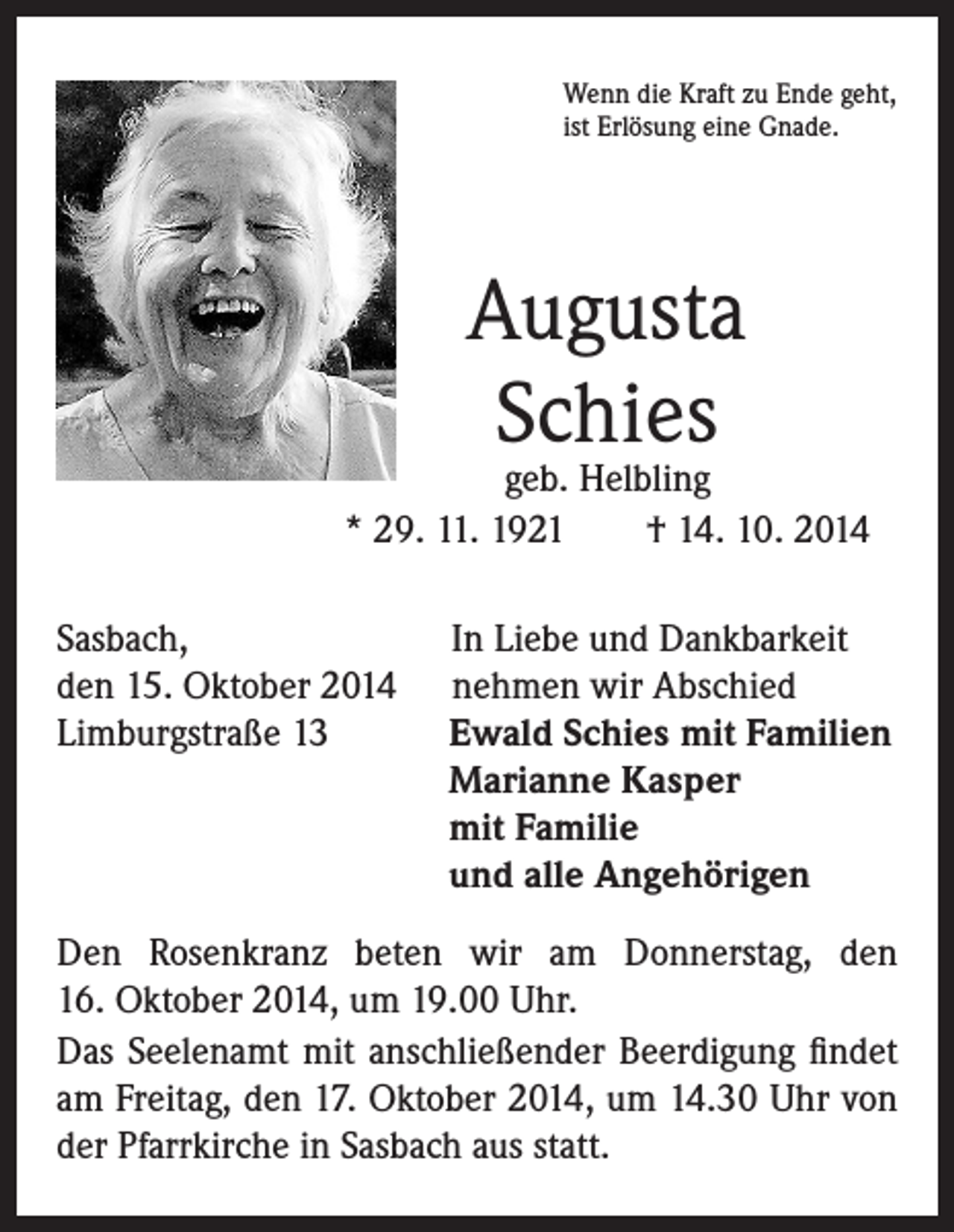 <p>Wenn die Kraft zu Ende geht,<br />ist Erlösung eine Gnade.</p><p>Augusta<br />Schies</p><p>geb. Helbling<br />* 29. 11. 1921 † 14. 10. 2014</p><p>Sasbach,<br />den 15. Oktober 2014<br />Limburgstraße 13</p><p>In Liebe und Dankbarkeit<br />nehmen wir Abschied<br />E<br />wald Schies mit Familien<br />Marianne Kasper<br />mit Familie<br />und alle Angehörigen</p><p>Den Rosenkranz beten wir am Donnerstag, den<br />16. Oktober 2014, um 19.00 Uhr.<br />Das Seelenamt mit anschließender Beerdigung findet<br />am Freitag, den 17. Oktober 2014, um 14.30 Uhr von<br />der Pfarrkirche in Sasbach aus statt.</p>