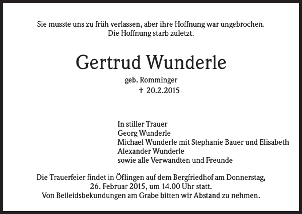 <p>Sie musste uns zu früh verlassen, aber ihre Hoffnung war ungebrochen.<br />Die Hoffnung starb zuletzt.</p><p>Gertrud Wunderle<br />geb. Romminger<br />† 20.2.2015</p><p>In stiller Trauer<br />Georg Wunderle<br />Michael Wunderle mit Stephanie Bauer und Elisabeth<br />Alexander Wunderle<br />sowie alle Verwandten und Freunde<br />Die Trauerfeier findet in Öflingen auf dem Bergfriedhof am Donnerstag,<br />26. Februar 2015, um 14.00 Uhr statt.<br />Von Beileidsbekundungen am Grabe bitten wir Abstand zu nehmen.</p>