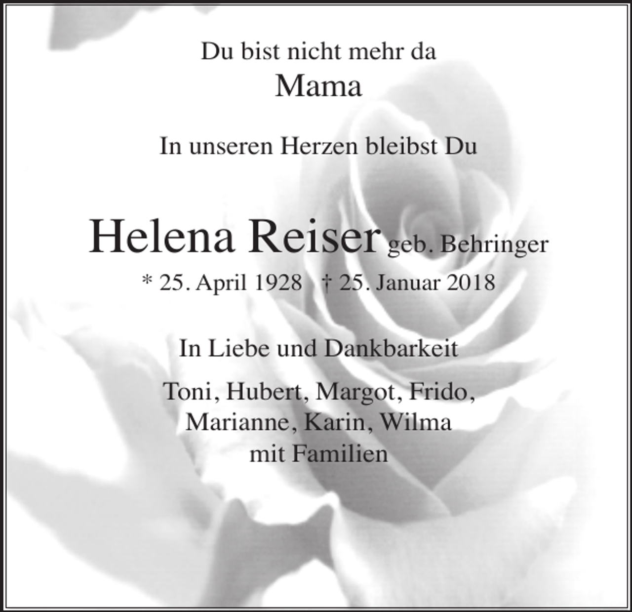 <p>Du bist nicht mehr da</p><p>Mama<br />In unseren Herzen bleibst Du</p><p>Helena Reiser geb. Behringer<br />* 25. April 1928 † 25. Januar 2018</p><p>In Liebe und Dankbarkeit<br />Toni, Hubert, Margot, Frido,<br />Marianne, Karin, Wilma<br />mit Familien</p>