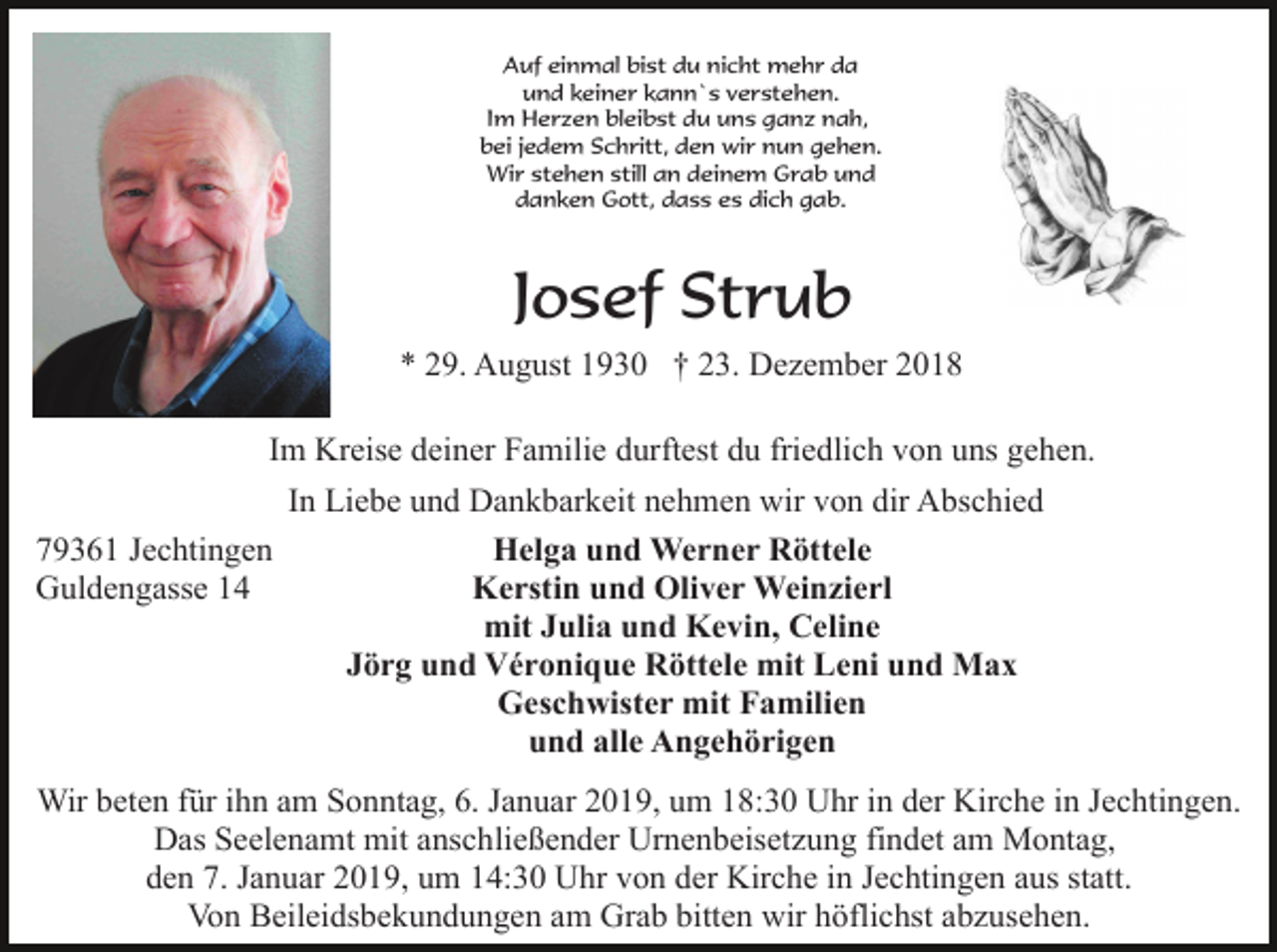 <p>Auf einmal bist du nicht mehr da<br />und keiner kann`s verstehen.<br />Im Herzen bleibst du uns ganz nah,<br />bei jedem Schritt, den wir nun gehen.<br />Wir stehen still an deinem Grab und<br />danken Gott, dass es dich gab.</p><p>Josef Strub<br />* 29. August 1930 † 23. Dezember 2018<br />Im Kreise deiner Familie durftest du friedlich von uns gehen.<br />79361 Jechtingen<br />Guldengasse 14</p><p>In Liebe und Dankbarkeit nehmen wir von dir Abschied<br />Helga und Werner Röttele<br />Kerstin und Oliver Weinzierl<br />mit Julia und Kevin, Celine<br />Jörg und Véronique Röttele mit Leni und Max<br />Geschwister mit Familien<br />und alle Angehörigen</p><p>Wir beten für ihn am Sonntag, 6. Januar 2019, um 18:30 Uhr in der Kirche in Jechtingen.<br />Das Seelenamt mit anschließender Urnenbeisetzung findet am Montag,<br />den 7. Januar 2019, um 14:30 Uhr von der Kirche in Jechtingen aus statt.<br />Von Beileidsbekundungen am Grab bitten wir höflichst abzusehen.</p>