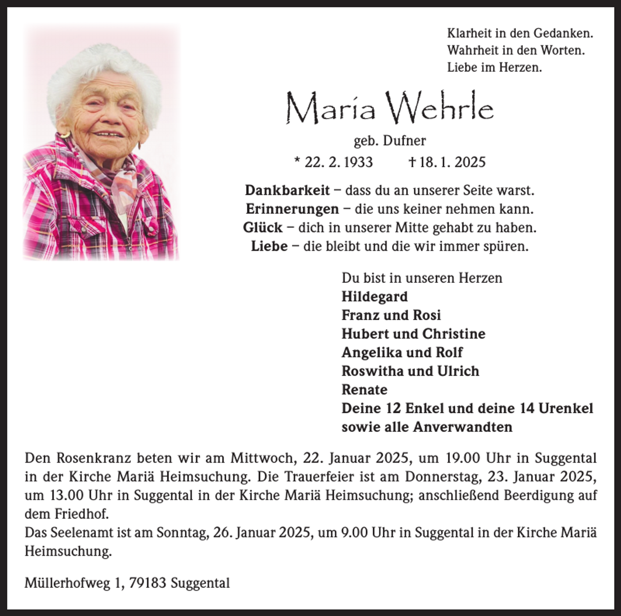 <p>Klarheit in den Gedanken.<br />Wahrheit in den Worten.<br />Liebe im Herzen.</p><p>Maria Wehrle<br />geb. Dufner<br />* 22. 2. 1933<br />† 18. 1. 2025</p><p>Dankbarkeit – dass du an unserer Seite warst.<br />Erinnerungen – die uns keiner nehmen kann.<br />Glück – dich in unserer Mitte gehabt zu haben.<br />Liebe – die bleibt und die wir immer spüren.<br />Du bist in unseren Herzen<br />Hildegard<br />Franz und Rosi<br />Hubert und Christine<br />Angelika und Rolf<br />Roswitha und Ulrich<br />Renate<br />Deine 12 Enkel und deine 14 Urenkel<br />sowie alle Anverwandten<br />Den Rosenkranz beten wir am Mittwoch, 22. Januar 2025, um 19.00 Uhr in Suggental<br />in der Kirche Mariä Heimsuchung. Die Trauerfeier ist am Donnerstag, 23. Januar 2025,<br />um 13.00 Uhr in Suggental in der Kirche Mariä Heimsuchung; anschließend Beerdigung auf<br />dem Friedhof.<br />Das Seelenamt ist am Sonntag, 26. Januar 2025, um 9.00 Uhr in Suggental in der Kirche Mariä<br />Heimsuchung.<br />Müllerhofweg 1, 79183 Suggental</p>