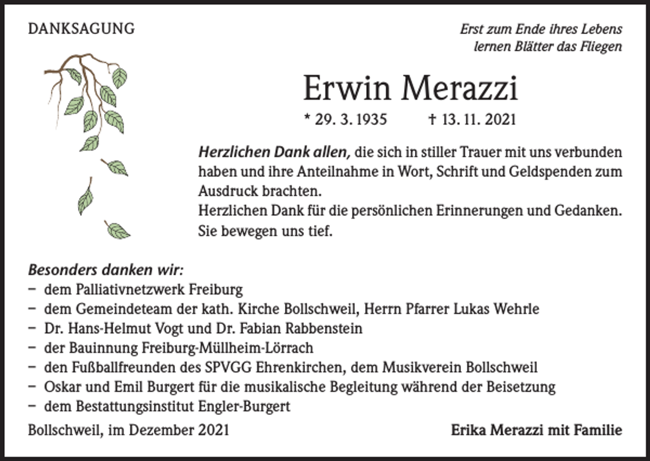 <p>DANKSAGUNG</p><p>Erst zum Ende ihres Lebens<br />lernen Blätter das Fliegen</p><p>Erwin Merazzi<br />* 29. 3. 1935 † 13. 11. 2021<br />Herzlichen Dank allen, die sich in stiller Trauer mit uns verbunden<br />haben und ihre Anteilnahme in Wort, Schrift und Geldspenden zum<br />Ausdruck brachten.<br />Herzlichen Dank für die persönlichen Erinnerungen und Gedanken.<br />Sie bewegen uns tief.<br />Besonders danken wir:<br />– dem Palliativnetzwerk Freiburg<br />– dem Gemeindeteam der kath. Kirche Bollschweil, Herrn Pfarrer Lukas Wehrle<br />– Dr. Hans-Helmut Vogt und Dr. Fabian Rabbenstein<br />– der Bauinnung Freiburg-Müllheim-Lörrach<br />– den Fußballfreunden des SPVGG Ehrenkirchen, dem Musikverein Bollschweil<br />– Oskar und Emil Burgert für die musikalische Begleitung während der Beisetzung<br />– dem Bestattungsinstitut Engler-Burgert<br />Bollschweil, im Dezember 2021<br />Erika Merazzi mit Familie</p>