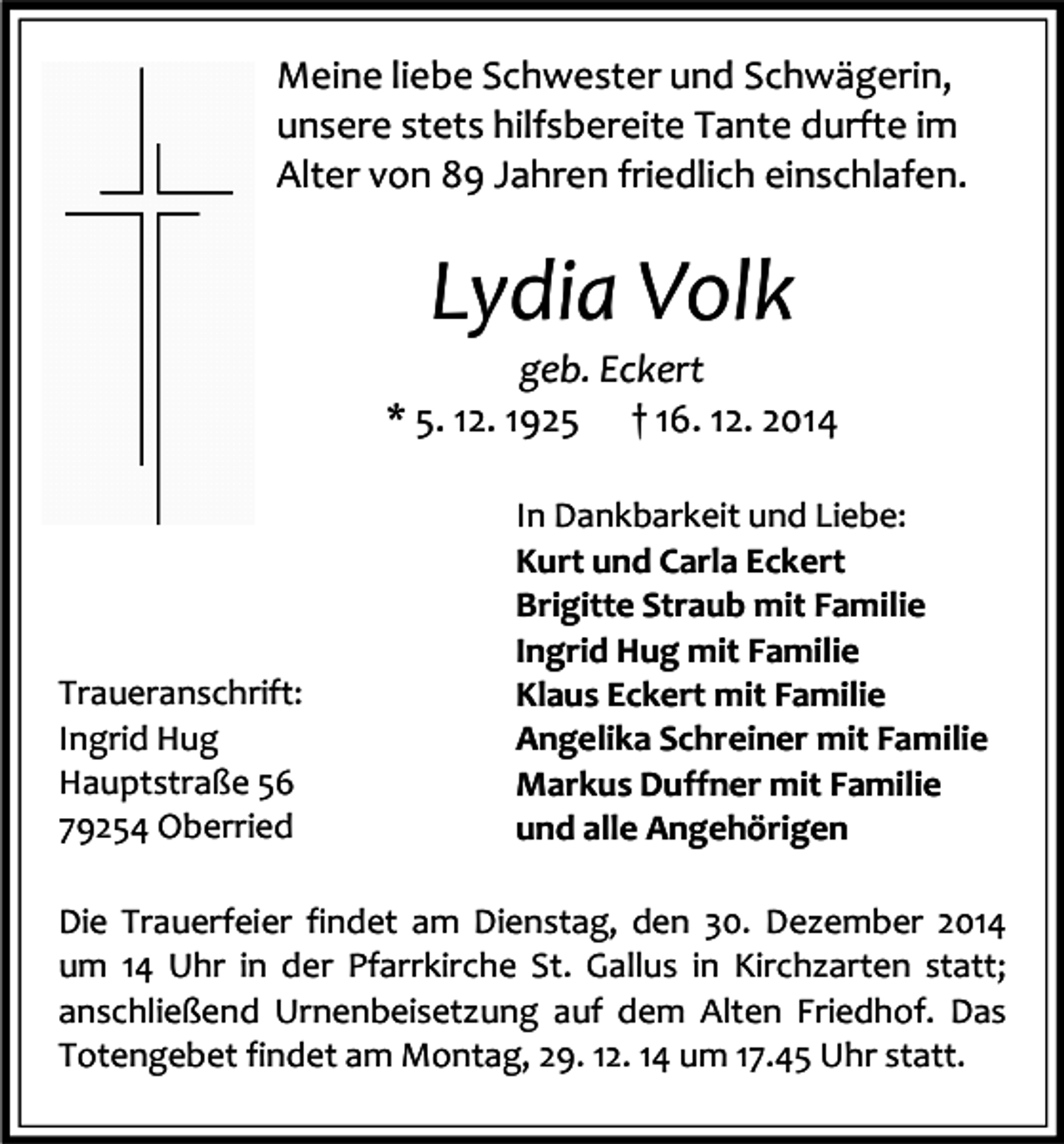 <p>Meine liebe Schwester und Schwägerin,<br />unsere stets hilfsbereite Tante durfte im<br />Alter von 89 Jahren friedlich einschlafen.</p><p>Lydia Volk<br />geb. Eckert<br />* 5. 12. 1925 † 16. 12. 2014</p><p>Traueranschrift:<br />Ingrid Hug<br />Hauptstraße 56<br />79254 Oberried</p><p>In Dankbarkeit und Liebe:<br />Kurt und Carla Eckert<br />Brigitte Straub mit Familie<br />Ingrid Hug mit Familie<br />Klaus Eckert mit Familie<br />Angelika Schreiner mit Familie<br />Markus Duffner mit Familie<br />und alle Angehörigen</p><p>Die Trauerfeier findet am Dienstag, den 30. Dezember 2014<br />um 14 Uhr in der Pfarrkirche St. Gallus in Kirchzarten statt;<br />anschließend Urnenbeisetzung auf dem Alten Friedhof. Das<br />Totengebet findet am Montag, 29. 12. 14 um 17.45 Uhr statt.</p>