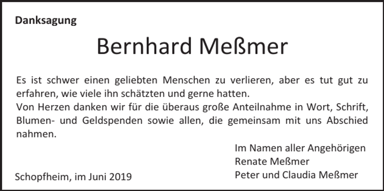 <p>Danksagung</p><p>Bernhard Meßmer<br />Es ist schwer einen geliebten Menschen zu verlieren, aber es tut gut zu<br />erfahren, wie viele ihn schätzten und gerne hatten.<br />Von Herzen danken wir für die überaus große Anteilnahme in Wort, Schrift,<br />Blumen- und Geldspenden sowie allen, die gemeinsam mit uns Abschied<br />nahmen.<br />Im Namen aller Angehörigen<br />Renate Meßmer<br />Peter und Claudia Meßmer<br />Schopfheim, im Juni 2019</p>