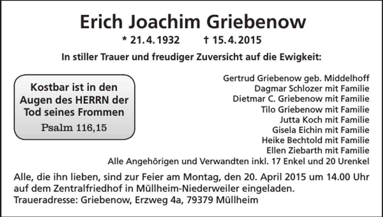 <p>Erich Joachim Griebenow<br />* 21. 4. 1932</p><p>† 15. 4. 2015</p><p>In stiller Trauer und freudiger Zuversicht auf die Ewigkeit:<br />Gertrud Griebenow geb. Middelhoff<br />Dagmar Schlozer mit Familie<br />Dietmar C. Griebenow mit Familie<br />Tilo Griebenow mit Familie<br />Jutta Koch mit Familie<br />Gisela Eichin mit Familie<br />Heike Bechtold mit Familie<br />Ellen Ziebarth mit Familie<br />Alle Angehörigen und Verwandten inkl. 17 Enkel und 20 Urenkel</p><p>Kostbar ist in den<br />Augen des HERRN der<br />Tod seines Frommen<br />Psalm 116,15</p><p>Alle, die ihn lieben, sind zur Feier am Montag, den 20. April 2015 um 14.00 Uhr<br />auf dem Zentralfriedhof in Müllheim-Niederweiler eingeladen.<br />Traueradresse: Griebenow, Erzweg 4a, 79379 Müllheim</p>