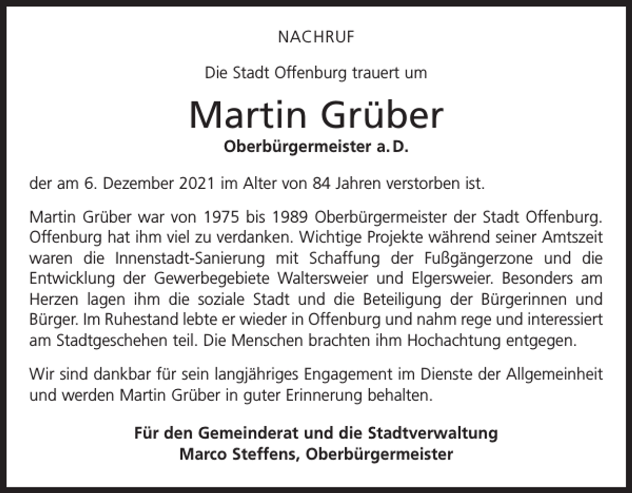 <p>NACHRUF<br />Die Stadt Offenburg trauert um</p><p>Martin Grüber<br />Oberbürgermeister a. D.<br />der am 6. Dezember 2021 im Alter von 84 Jahren verstorben ist.<br />Martin Grüber war von 1975 bis 1989 Oberbürgermeister der Stadt Offenburg.<br />Offenburg hat ihm viel zu verdanken. Wichtige Projekte während seiner Amtszeit<br />waren die Innenstadt-Sanierung mit Schaffung der Fußgängerzone und die<br />­Entwicklung der Gewerbegebiete Waltersweier und Elgersweier. Besonders am<br />Herzen lagen ihm die soziale Stadt und die Beteiligung der Bürgerinnen und<br />­Bürger. Im Ruhestand lebte er wieder in Offenburg und nahm rege und interessiert<br />am Stadtgeschehen teil. Die Menschen brachten ihm Hochachtung entgegen.<br />Wir sind dankbar für sein langjähriges Engagement im Dienste der Allgemeinheit<br />und werden Martin Grüber in guter Erinnerung behalten.<br />Für den Gemeinderat und die Stadtverwaltung<br />Marco Steffens, Oberbürgermeister</p>