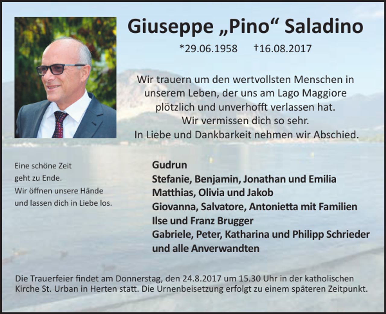 <p>Giuseppe „Pino“ Saladino<br />*29.06.1958</p><p>†16.08.2017</p><p>Wir trauern um den wertvollsten Menschen in<br />unserem Leben, der uns am Lago Maggiore<br />plötzlich und unverhofft verlassen hat.<br />Wir vermissen dich so sehr.<br />In Liebe und Dankbarkeit nehmen wir Abschied.<br />Eine schöne Zeit<br />geht zu Ende.<br />Wir öffnen unsere Hände<br />und lassen dich in Liebe los.</p><p>Gudrun<br />Stefanie, Benjamin, Jonathan und Emilia<br />Matthias, Olivia und Jakob<br />Giovanna, Salvatore, Antonietta mit Familien<br />Ilse und Franz Brugger<br />Gabriele, Peter, Katharina und Philipp Schrieder<br />und alle Anverwandten</p><p>Die Trauerfeier findet am Donnerstag, den 24.8.2017 um 15.30 Uhr in der katholischen<br />Kirche St. Urban in Herten statt. Die Urnenbeisetzung erfolgt zu einem späteren Zeitpunkt.</p>