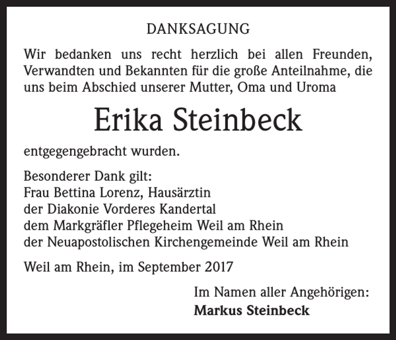 <p>DANKSAGUNG<br />Wir bedanken uns recht herzlich bei allen Freunden,<br />­Verwandten und Bekannten für die große Anteilnahme, die<br />uns beim Abschied unserer Mutter, Oma und Uroma</p><p>Erika Steinbeck<br />entgegengebracht wurden.<br />Besonderer Dank gilt:<br />Frau Bettina Lorenz, Hausärztin<br />der Diakonie Vorderes Kandertal<br />dem Markgräfler Pflegeheim Weil am Rhein<br />der Neuapostolischen Kirchengemeinde Weil am Rhein<br />Weil am Rhein, im September 2017<br />Im Namen aller Angehörigen:<br />Markus Steinbeck</p>